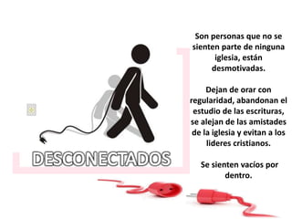 Son personas que no se
sienten parte de ninguna
iglesia, están
desmotivadas.
Dejan de orar con
regularidad, abandonan el
estudio de las escrituras,
se alejan de las amistades
de la iglesia y evitan a los
lideres cristianos.
Se sienten vacíos por
dentro.
 