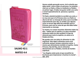 SALMO 42:1
MATEO 4:4
Hemos estado pensando acerca de la relación que
debe existir entre el Rey y la princesa. Su contacto
vital con su Padre, el Rey, es mediante su Palabra
en primer lugar. A todas nos gusta recibir una carta
o email especialmente de personas a quienes
amamos.
TU Padre celestial también te escribió una carta, y
es muy raro que si la Princesa ama a su Padre se
aburra de leer su mensaje de amor, que el escribió
especialmente para ella. Es verdad, que algunas
cosas se tornan algo difícil de entender para la
Princesa, pero eso no resta de que ella debe hallar
interesante su mensaje.
Tu mente y tu cuerpo necesitan alimentos todos los
días. *Sabias que tu espíritu y tu alma necesitan
alimentos todos los días también? El tipo de
alimento que nutre tu espíritu y tu alma es la
Palabra de Dios.
No puedes vivir con éxito sin alimentar tu vida
espiritual. Solo ingerir alimentos nunca será
suficiente, porque siempre estaremos vacías a
menos que alimentemos también el espíritu. Como
Princesa, hija del Rey, sino te alimentas
diariamente con su Palabra, morirás de hambre
espiritual.
"Los Ángeles están junto al que escudriña las
Escrituras para impresionar e iluminar la mente".
(MJ. 255)Unión Centroamericana Sur
 