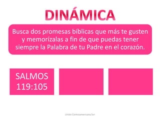 Busca dos promesas bíblicas que más te gusten
y memorízalas a fin de que puedas tener
siempre la Palabra de tu Padre en el corazón.
Unión Centroamericana Sur
SALMOS
119:105
 