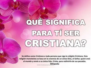 Unión Centroamericana Sur
Se define como Cristiano a toda persona que siga la religión Cristiana. Esta
religión monoteísta se basa en la creencia de un único Dios, el Señor, quien creó
al mundo y envío a su único hijo, Cristo, para redimirlo de sus pecados.
Wikipedia
 