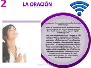 Unión Centroamericana Sur
Conságrate a Dios todas las mañanas, haz de esto tu
primer trabajo.
Antes de comunicarte con las personas con quien
vives, es necesario que primero te comuniques con
Dios. El es la fuente de sabiduría y solo él podrá
ayudarte y guiarte.
Inicia tus oraciones agradeciendo a Dios por la vida,
la salud, tus padres, tus estudios, por el alimento y
el vestido. Luego preséntale tus planes y anhelos
para ese día, tus preocupaciones, tus necesidades,
todos tus problemas. Continúa pidiendo según sea
tu necesidad y no olvides confiar en su providencia.
Luego intercede por aquellas personas que tienen
necesidades, intercede por tus amigos, por tus
padres, por aquellas personas que te han causado
algún daño, intercede por tus maestros, por tus
pastores, vecinos y compañeros de clases.
Finalmente ruega a Dios que te transforme y
que se haga su voluntad.
 