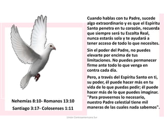 Nehemías 8:10- Romanos 13:10
Santiago 3:17- Colosenses 1:11
Cuando hablas con tu Padre, sucede
algo extraordinario y es que el Espíritu
Santo penetra en tu corazón, recuerda
que siempre será tu Escolta Real,
nunca estarás sola y te ayudará a
tener acceso de todo lo que necesites.
Sin el poder del Padre, no puedes
elevarte por encima de tus
limitaciones. No puedes permanecer
firme ante todo lo que venga en
contra cada día.
Pero, a través del Espíritu Santo en ti,
su poder, él puede hacer más en tu
vida de lo que puedas pedir; él puede
hacer más de lo que puedes imaginar.
"Para proveernos lo necesario,
nuestro Padre celestial tiene mil
maneras de las cuales nada sabemos".
Unión Centroamericana Sur
 