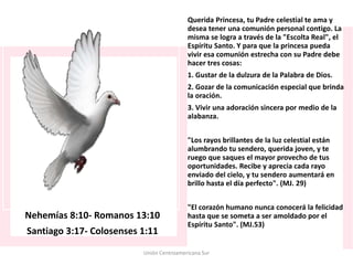 Nehemías 8:10- Romanos 13:10
Santiago 3:17- Colosenses 1:11
Querida Princesa, tu Padre celestial te ama y
desea tener una comunión personal contigo. La
misma se logra a través de la "Escolta Real", el
Espíritu Santo. Y para que la princesa pueda
vivir esa comunión estrecha con su Padre debe
hacer tres cosas:
1. Gustar de la dulzura de la Palabra de Dios.
2. Gozar de la comunicación especial que brinda
la oración.
3. Vivir una adoración sincera por medio de la
alabanza.
"Los rayos brillantes de la luz celestial están
alumbrando tu sendero, querida joven, y te
ruego que saques el mayor provecho de tus
oportunidades. Recibe y aprecia cada rayo
enviado del cielo, y tu sendero aumentará en
brillo hasta el día perfecto". (MJ. 29)
"El corazón humano nunca conocerá la felicidad
hasta que se someta a ser amoldado por el
Espíritu Santo". (MJ.53)
Unión Centroamericana Sur
 