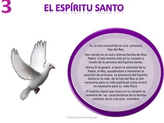 Unión Centroamericana Sur
Tu, te has convertido en una princesa,
hija del Rey.
Has nacido en la real y eterna familia de Dios
Padre. Cristo mismo vive en tu corazón a
través de la persona del Espíritu Santo.
Ahora El te guiará a hacer la voluntad de tu
Padre, el Rey; ayudándote a mantener la
posición de princesa. La presencia del Espíritu
Santo en la vida de la hija del Rey es tan
necesaria para su vida espiritual como el aire
es necesario para su vida física.
El Espíritu Santo que mora en tu corazón te
revestirá de las características de la familia
celestial, de la cual eres miembro
 