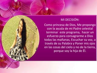 MI DECISIÓN:
Como princesa de Dios, Me propongo
con la ayuda de mi Padre celestial
terminar este programa, hacer un
esfuerzo para consagrarme a Dios
todas las mañanas, Escuchar su voz, a
través de su Palabra y Poner mis ojos
en las cosas del cielo y no de la tierra,
porque soy la hija de Él.
 
