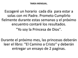TAREA MENSUAL.
Escogeré un horario cada día para estar a
solas con mi Padre. Prometo Cumplirlo
fielmente durante estas semanas y el próximo
encuentro contaré los resultados.
“Yo soy la Princesa de Dios".
Durante el próximo mes, las princesas deberán
leer el libro: “El Camino a Cristo“ y deberán
entregar un ensayo de 2 paginas.
 