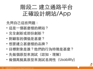 悠識數位顧問有限公司 UserXper Digital Consulting Co., Ltd.
階段⼆二 建⽴立通路平台
正確設計網站/App	
先問⾃自⼰己這些問題：	
•  這是⼀一個甚麼樣的網站？	
•  完全創新或部份創新？	
•  對顧客的價值是甚麼？	
•  想要建⽴立甚麼樣的品牌？	
•  ⺫⽬目標對象是誰？他們的⾏行為特徵是甚麼？	
•  先做個原型來測試（認知，理解）	
•  做個⾼高擬真原型來測試易⽤用性（Usability)	
15	
 