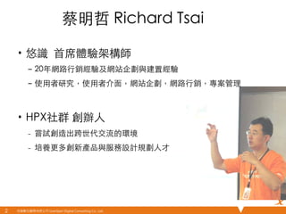 悠識數位顧問有限公司 UserXper Digital Consulting Co., Ltd.
蔡明哲 Richard Tsai	
•  悠識 ⾸首席體驗架構師 	
–  20年網路⾏行銷經驗及網站企劃與建置經驗	
–  使⽤用者研究，使⽤用者介⾯面，網站企劃，網路⾏行銷，專案管理	
	
•  HPX社群 創辦⼈人	
–  嘗試創造出跨世代交流的環境	
–  培養更多創新產品與服務設計規劃⼈人才	
2	
 