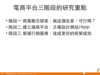 悠識數位顧問有限公司 UserXper Digital Consulting Co., Ltd.
電商平台三階段的研究重點	
•  階段⼀一 商業概念探索：做這個⽣生意，可⾏行嗎？	
•  階段⼆二 建⽴立通路平台：正確設計網站/App	
•  階段三 營運⾏行銷服務：達成更好的經營成效	
8	
 