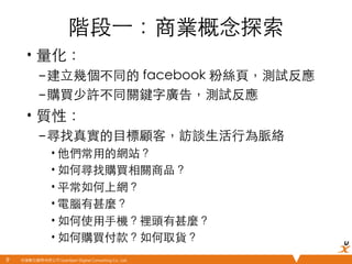悠識數位顧問有限公司 UserXper Digital Consulting Co., Ltd.
階段⼀一：商業概念探索	
•  量化：	
– 建⽴立幾個不同的 facebook 粉絲⾴頁，測試反應	
– 購買少許不同關鍵字廣告，測試反應	
•  質性：	
– 尋找真實的⺫⽬目標顧客，訪談⽣生活⾏行為脈絡	
• 他們常⽤用的網站？	
• 如何尋找購買相關商品？	
• 平常如何上網？	
• 電腦有甚麼？	
• 如何使⽤用⼿手機？裡頭有甚麼？	
• 如何購買付款？如何取貨？	
9	
 