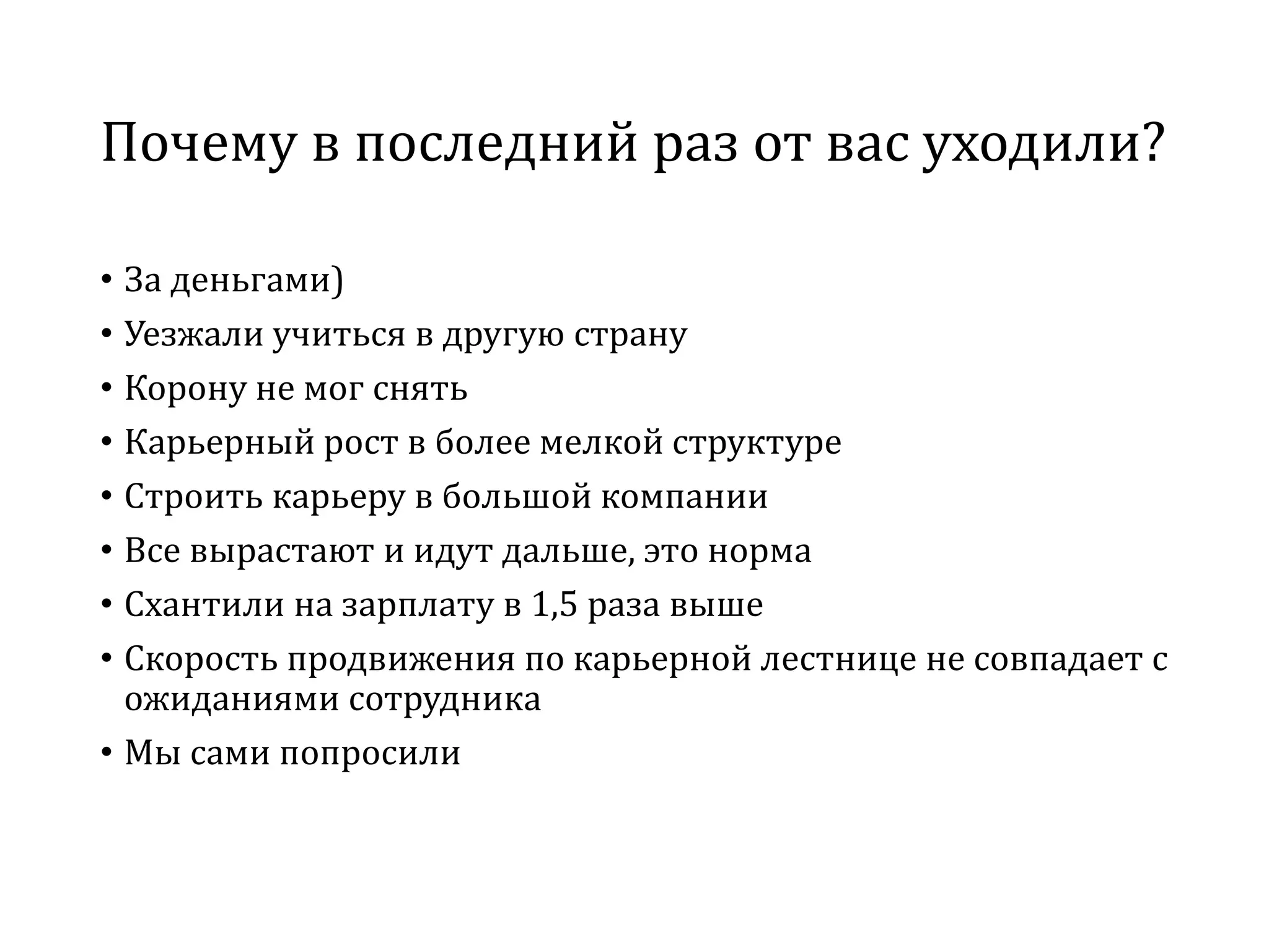 Почему в последний раз от вас уходили?
• За деньгами)
• Уезжали учиться в другую страну
• Корону не мог снять
• Карьерный рост в более мелкой структуре
• Строить карьеру в большой компании
• Все вырастают и идут дальше, это норма
• Схантили на зарплату в 1,5 раза выше
• Скорость продвижения по карьерной лестнице не совпадает с
ожиданиями сотрудника
• Мы сами попросили
 