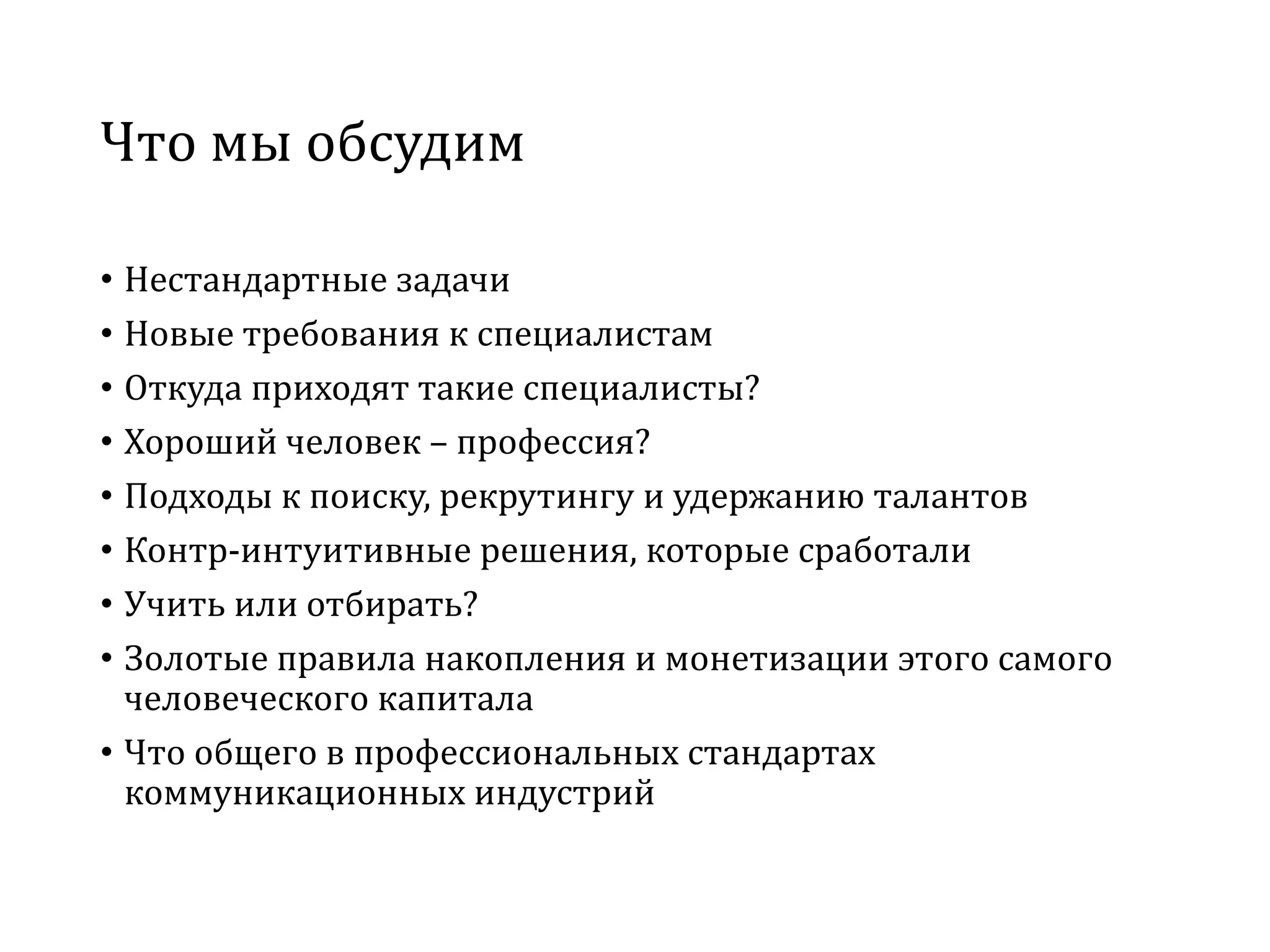 Что мы обсудим
• Нестандартные задачи
• Новые требования к специалистам
• Откуда приходят такие специалисты?
• Хороший человек – профессия?
• Подходы к поиску, рекрутингу и удержанию талантов
• Контр-интуитивные решения, которые сработали
• Учить или отбирать?
• Золотые правила накопления и монетизации этого самого
человеческого капитала
• Что общего в профессиональных стандартах
коммуникационных индустрий
 
