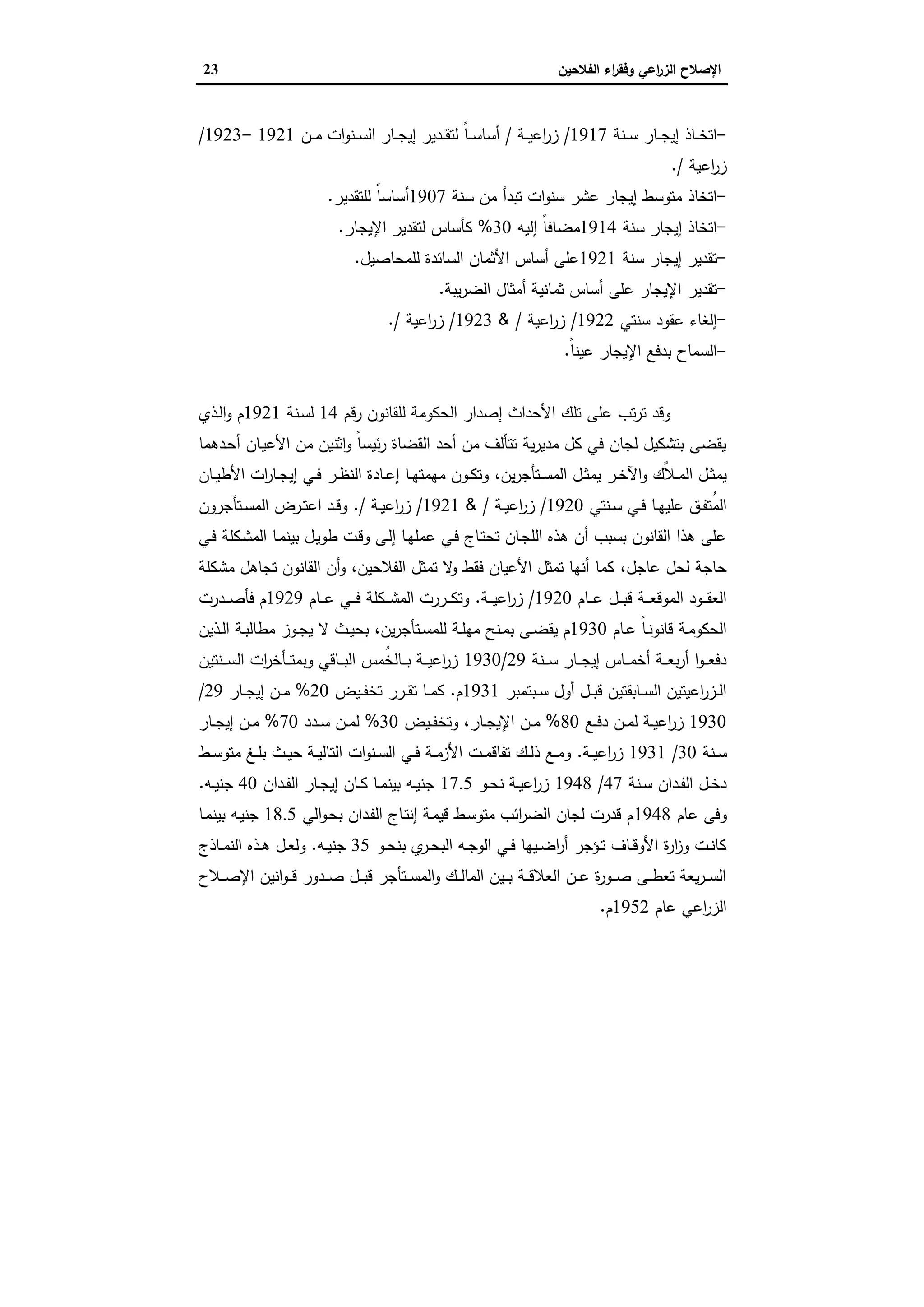 ‫اﻟﻔﻼﺣﯾن‬ ‫اء‬‫ر‬‫وﻓﻘ‬ ‫اﻋﻲ‬‫ر‬‫اﻟز‬ ‫اﻹﺻﻼح‬23
-‫ـﺎذ‬‫ـ‬‫ـ‬‫ﺧ‬‫اﺗ‬‫ـﻧﺔ‬‫ـ‬‫ـ‬‫ﺳ‬ ‫ـﺎر‬‫ـ‬‫ـ‬‫ﺟ‬‫إﯾ‬1917/‫ـﺔ‬‫ـ‬‫ـ‬‫ﯾ‬‫اﻋ‬‫ر‬‫ز‬/‫ـن‬‫ـ‬‫ـ‬‫ﻣ‬ ‫ات‬‫و‬‫ـﻧ‬‫ـ‬‫ـ‬‫ﺳ‬‫اﻟ‬ ‫ـﺎر‬‫ـ‬‫ـ‬‫ﺟ‬‫إﯾ‬ ‫ـدﯾر‬‫ـ‬‫ـ‬‫ﻘ‬‫ﻟﺗ‬ ً‫ﺎ‬‫ـ‬‫ـ‬‫ـ‬‫ﺳ‬‫أﺳﺎ‬1921-1923/
‫اﻋﯾﺔ‬‫ر‬‫ز‬/.
-‫اﺗﺧﺎذ‬‫ﺳﻧﺔ‬ ‫ﻣن‬ ‫ﺗﺑدأ‬ ‫ات‬‫و‬‫ﺳﻧ‬ ‫ﻋﺷر‬ ‫إﯾﺟﺎر‬ ‫ﻣﺗوﺳط‬1907‫ﻟﻠﺗﻘدﯾر‬ ً‫ﺎ‬‫أﺳﺎﺳ‬.
-‫اﺗﺧﺎذ‬‫ﺳﻧﺔ‬ ‫إﯾﺟﺎر‬1914‫إﻟﯾﻪ‬ ً‫ﺎ‬‫ﻣﺿﺎﻓ‬30%‫اﻹﯾﺟﺎر‬ ‫ﻟﺗﻘدﯾر‬ ‫ﻛﺄﺳﺎس‬.
-‫ﺗﻘدﯾر‬‫ﺳﻧﺔ‬ ‫إﯾﺟﺎر‬1921‫ﻟﻠﻣﺣﺎﺻﯾل‬ ‫اﻟﺳﺎﺋدة‬ ‫اﻷﺛﻣﺎن‬ ‫أﺳﺎس‬ ‫ﻋﻠﻰ‬.
-‫ﺗﻘدﯾر‬‫ﯾﺑﺔ‬‫ر‬‫اﻟﺿ‬ ‫أﻣﺛﺎل‬ ‫ﺛﻣﺎﻧﯾﺔ‬ ‫أﺳﺎس‬ ‫ﻋﻠﻰ‬ ‫اﻹﯾﺟﺎر‬.
-‫إﻟﻐﺎء‬‫ﺳﻧﺗﻲ‬ ‫ﻋﻘود‬1922/‫اﻋﯾﺔ‬‫ر‬‫ز‬/&1923/‫اﻋﯾﺔ‬‫ر‬‫ز‬/.
-‫اﻟﺳﻣﺎح‬‫ﻋﯾ‬ ‫اﻹﯾﺟﺎر‬ ‫ﺑدﻓﻊ‬ً‫ﺎ‬‫ﻧ‬.
‫رﻗم‬ ‫ﻟﻠﻘﺎﻧون‬ ‫اﻟﺣﻛوﻣﺔ‬ ‫إﺻدار‬ ‫اﻷﺣداث‬ ‫ﺗﻠك‬ ‫ﻋﻠﻰ‬ ‫ﺗب‬‫ر‬‫ﺗ‬ ‫وﻗد‬14‫ـﻧﺔ‬‫ﺳ‬‫ﻟ‬1921‫ـذي‬‫ﻟ‬‫ا‬‫و‬ ‫م‬
‫ـدﻫﻣﺎ‬‫ﺣ‬‫أ‬ ‫ـﺎن‬‫ﯾ‬‫اﻷﻋ‬ ‫ﻣن‬ ‫اﺛﻧﯾن‬‫و‬ ً‫ﺎ‬‫ﺋﯾﺳ‬‫ر‬ ‫اﻟﻘﺿﺎة‬ ‫أﺣد‬ ‫ﻣن‬ ‫ﺗﺗﺄﻟف‬ ‫ﯾﺔ‬‫ر‬‫ﻣدﯾ‬ ‫ﻛل‬ ‫ﻓﻲ‬ ‫ﻟﺟﺎن‬ ‫ﺑﺗﺷﻛﯾل‬ ‫ﯾﻘﺿﻰ‬
‫ﯾن‬‫ر‬‫ـﺗﺄﺟ‬‫ـ‬‫ﺳ‬‫اﻟﻣ‬ ‫ـل‬‫ـ‬‫ﺛ‬‫ﯾﻣ‬ ‫ـر‬‫ـ‬‫ﺧ‬‫اﻵ‬‫و‬ ‫ٌك‬‫ﻼ‬‫ـ‬‫ـ‬‫ﻣ‬‫اﻟ‬ ‫ـل‬‫ـ‬‫ﺛ‬‫ﯾﻣ‬،‫ـﺎن‬‫ـ‬‫ﯾ‬‫اﻷط‬ ‫ات‬‫ر‬‫ـﺎ‬‫ـ‬‫ﺟ‬‫إﯾ‬ ‫ـﻲ‬‫ـ‬‫ﻓ‬ ‫ـر‬‫ـ‬‫ظ‬‫اﻟﻧ‬ ‫ـﺎدة‬‫ـ‬‫ﻋ‬‫إ‬ ‫ـﺎ‬‫ـ‬‫ﻬ‬‫ﻣﻬﻣﺗ‬ ‫ـون‬‫ـ‬‫ﻛ‬‫وﺗ‬
‫ـ‬‫ـ‬‫ﻓ‬ ‫ـﺎ‬‫ـ‬‫ﻬ‬‫ﻋﻠﯾ‬ ‫ـق‬‫ـ‬‫ﻔ‬‫ُﺗ‬‫ﻣ‬‫اﻟ‬‫ـﻧﺗﻲ‬‫ـ‬‫ﺳ‬ ‫ﻲ‬1920/‫ـﺔ‬‫ـ‬‫ﯾ‬‫اﻋ‬‫ر‬‫ز‬/&1921/‫ـﺔ‬‫ـ‬‫ﯾ‬‫اﻋ‬‫ر‬‫ز‬/.‫ـﺗﺄﺟرون‬‫ـ‬‫ﺳ‬‫اﻟﻣ‬ ‫ـرض‬‫ـ‬‫ﺗ‬‫اﻋ‬ ‫ـد‬‫ـ‬‫ﻗ‬‫و‬
‫ـﻲ‬‫ﻓ‬ ‫ـﻛﻠﺔ‬‫ﺷ‬‫اﻟﻣ‬ ‫ـﺎ‬‫ﻣ‬‫ﺑﯾﻧ‬ ‫ـل‬‫ﯾ‬‫طو‬ ‫ـت‬‫ﻗ‬‫و‬ ‫ـﻰ‬‫ﻟ‬‫إ‬ ‫ـﺎ‬‫ﻬ‬‫ﻋﻣﻠ‬ ‫ـﻲ‬‫ﻓ‬ ‫ـﺎج‬‫ﺗ‬‫ﺗﺣ‬ ‫ـﺎن‬‫ﺟ‬‫اﻟﻠ‬ ‫ﻫذﻩ‬ ‫أن‬ ‫ﺑﺳﺑب‬ ‫اﻟﻘﺎﻧون‬ ‫ﻫذا‬ ‫ﻋﻠﻰ‬
‫ﻋﺎﺟل‬ ‫ﻟﺣل‬ ‫ﺣﺎﺟﺔ‬،‫اﻟﻔﻼﺣﯾن‬ ‫ﺗﻣﺛل‬ ‫ﻻ‬‫و‬ ‫ﻓﻘط‬ ‫اﻷﻋﯾﺎن‬ ‫ﺗﻣﺛل‬ ‫أﻧﻬﺎ‬ ‫ﻛﻣﺎ‬،‫ﻣﺷﻛﻠﺔ‬ ‫ﺗﺟﺎﻫل‬ ‫اﻟﻘﺎﻧون‬ ‫أن‬‫و‬
‫ـﺎم‬‫ـ‬‫ـ‬‫ـ‬‫ﻋ‬ ‫ـل‬‫ـ‬‫ـ‬‫ـ‬‫ﺑ‬‫ﻗ‬ ‫ـﺔ‬‫ـ‬‫ـ‬‫ـ‬‫ﻌ‬‫اﻟﻣوﻗ‬ ‫ـود‬‫ـ‬‫ـ‬‫ـ‬‫ﻘ‬‫اﻟﻌ‬1920/‫زر‬‫ـﺔ‬‫ـ‬‫ـ‬‫ـ‬‫ﯾ‬‫اﻋ‬.‫ـﺎم‬‫ـ‬‫ـ‬‫ـ‬‫ﻋ‬ ‫ـﻲ‬‫ـ‬‫ـ‬‫ـ‬‫ﻓ‬ ‫ـﻛﻠﺔ‬‫ـ‬‫ـ‬‫ـ‬‫ﺷ‬‫اﻟﻣ‬ ‫ـررت‬‫ـ‬‫ـ‬‫ـ‬‫ﻛ‬‫وﺗ‬1929‫ـدرت‬‫ـ‬‫ـ‬‫ـ‬‫ﺻ‬‫ﻓﺄ‬ ‫م‬
‫ـﺎم‬‫ـ‬‫ﻋ‬ ً‫ﺎ‬‫ـ‬‫ـ‬‫ﻧ‬‫ﻗﺎﻧو‬ ‫ـﺔ‬‫ـ‬‫ﻣ‬‫اﻟﺣﻛو‬1930‫ﯾن‬‫ر‬‫ـﺗﺄﺟ‬‫ـ‬‫ﺳ‬‫ﻟﻠﻣ‬ ‫ـﺔ‬‫ـ‬‫ﻠ‬‫ﻣﻬ‬ ‫ـﻧﺢ‬‫ـ‬‫ﻣ‬‫ﺑ‬ ‫ـﻰ‬‫ـ‬‫ﺿ‬‫ﯾﻘ‬ ‫م‬،‫ـذﯾن‬‫ـ‬‫ﻟ‬‫ا‬ ‫ـﺔ‬‫ـ‬‫ﺑ‬‫ﻣطﺎﻟ‬ ‫ـوز‬‫ـ‬‫ﺟ‬‫ﯾ‬ ‫ﻻ‬ ‫ـث‬‫ـ‬‫ﯾ‬‫ﺑﺣ‬
‫ـﻧﺔ‬‫ـ‬‫ـ‬‫ـ‬‫ﺳ‬ ‫ـﺎر‬‫ـ‬‫ـ‬‫ـ‬‫ﺟ‬‫إﯾ‬ ‫ـﺎس‬‫ـ‬‫ـ‬‫ـ‬‫ﻣ‬‫أﺧ‬ ‫ـﺔ‬‫ـ‬‫ـ‬‫ـ‬‫ﻌ‬‫ﺑ‬‫ر‬‫أ‬ ‫ا‬‫و‬‫ـ‬‫ـ‬‫ـ‬‫ـ‬‫ﻌ‬‫دﻓ‬29/1930‫ـﻧﺗﯾن‬‫ـ‬‫ـ‬‫ـ‬‫ﺳ‬‫اﻟ‬ ‫ات‬‫ر‬‫ـﺄﺧ‬‫ـ‬‫ـ‬‫ـ‬‫ﺗ‬‫وﺑﻣ‬ ‫ـﺎﻗﻲ‬‫ـ‬‫ـ‬‫ـ‬‫ﺑ‬‫اﻟ‬ ‫ُﻣس‬‫ﺧ‬‫ـﺎﻟ‬‫ـ‬‫ـ‬‫ـ‬‫ﺑ‬ ‫ـﺔ‬‫ـ‬‫ـ‬‫ـ‬‫ﯾ‬‫اﻋ‬‫ر‬‫ز‬
‫ـﺑﺗﻣﺑر‬‫ـ‬‫ـ‬‫ﺳ‬ ‫أول‬ ‫ـل‬‫ـ‬‫ـ‬‫ﺑ‬‫ﻗ‬ ‫ـﺎﺑﻘﺗﯾن‬‫ـ‬‫ـ‬‫ﺳ‬‫اﻟ‬ ‫اﻋﯾﺗﯾن‬‫ر‬‫ـز‬‫ـ‬‫ـ‬‫ﻟ‬‫ا‬1931‫م‬.‫ـﯾض‬‫ـ‬‫ـ‬‫ﻔ‬‫ﺗﺧ‬ ‫ـرر‬‫ـ‬‫ـ‬‫ﻘ‬‫ﺗ‬ ‫ـﺎ‬‫ـ‬‫ـ‬‫ﻣ‬‫ﻛ‬20%‫ـﺎر‬‫ـ‬‫ـ‬‫ﺟ‬‫إﯾ‬ ‫ـن‬‫ـ‬‫ـ‬‫ﻣ‬29/
1930‫ـن‬‫ـ‬‫ﻣ‬‫ﻟ‬ ‫ـﺔ‬‫ـ‬‫ﯾ‬‫اﻋ‬‫ر‬‫ز‬‫ـﻊ‬‫ـ‬‫ﻓ‬‫د‬80%‫ـﺎر‬‫ـ‬‫ﺟ‬‫اﻹﯾ‬ ‫ـن‬‫ـ‬‫ﻣ‬،‫ـﯾض‬‫ـ‬‫ﻔ‬‫وﺗﺧ‬30%‫ـدد‬‫ـ‬‫ﺳ‬ ‫ـن‬‫ـ‬‫ﻣ‬‫ﻟ‬70%‫ـﺎر‬‫ـ‬‫ـ‬‫ﺟ‬‫إﯾ‬ ‫ـن‬‫ـ‬‫ﻣ‬
‫ـﻧﺔ‬‫ـ‬‫ﺳ‬30/1931‫ـﺔ‬‫ـ‬‫ﯾ‬‫اﻋ‬‫ر‬‫ز‬.‫ـط‬‫ـ‬‫ﺳ‬‫ﻣﺗو‬ ‫ـﻎ‬‫ـ‬‫ﻠ‬‫ﺑ‬ ‫ـث‬‫ـ‬‫ﯾ‬‫ﺣ‬ ‫ـﺔ‬‫ـ‬‫ﯾ‬‫اﻟﺗﺎﻟ‬ ‫ات‬‫و‬‫ـﻧ‬‫ـ‬‫ﺳ‬‫اﻟ‬ ‫ـﻲ‬‫ـ‬‫ﻓ‬ ‫ـﺔ‬‫ـ‬‫ﻣ‬‫اﻷز‬ ‫ـت‬‫ـ‬‫ﻣ‬‫ﺗﻔﺎﻗ‬ ‫ـك‬‫ـ‬‫ﻟ‬‫ذ‬ ‫ـﻊ‬‫ـ‬‫ﻣ‬‫و‬
‫ـﻧﺔ‬‫ـ‬‫ﺳ‬ ‫ـدان‬‫ـ‬‫ﻔ‬‫اﻟ‬ ‫ـل‬‫ـ‬‫ﺧ‬‫د‬47/1948‫ـو‬‫ـ‬‫ﺣ‬‫ﻧ‬ ‫ـﺔ‬‫ـ‬‫ﯾ‬‫اﻋ‬‫ر‬‫ز‬17.5‫ـدان‬‫ـ‬‫ﻔ‬‫اﻟ‬ ‫ـﺎر‬‫ـ‬‫ﺟ‬‫إﯾ‬ ‫ـﺎن‬‫ـ‬‫ﻛ‬ ‫ـﺎ‬‫ـ‬‫ﻣ‬‫ﺑﯾﻧ‬ ‫ـﻪ‬‫ـ‬‫ﯾ‬‫ﺟﻧ‬40‫ـﻪ‬‫ـ‬‫ﯾ‬‫ﺟﻧ‬.
‫ﻋﺎم‬ ‫وﻓﻰ‬1948‫اﻟﻲ‬‫و‬‫ـ‬‫ﺣ‬‫ﺑ‬ ‫ـدان‬‫ﻔ‬‫اﻟ‬ ‫ـﺎج‬‫ﺗ‬‫إﻧ‬ ‫ـﺔ‬‫ﻣ‬‫ﻗﯾ‬ ‫ـط‬‫ﺳ‬‫ﻣﺗو‬ ‫اﺋب‬‫ر‬‫اﻟﺿ‬ ‫ﻟﺟﺎن‬ ‫ﻗدرت‬ ‫م‬18.5‫ـﺎ‬‫ﻣ‬‫ﺑﯾﻧ‬ ‫ـﻪ‬‫ﯾ‬‫ﺟﻧ‬
‫ـو‬‫ـ‬‫ﺣ‬‫ﺑﻧ‬ ‫ي‬‫ـر‬‫ـ‬‫ﺣ‬‫اﻟﺑ‬ ‫ـﻪ‬‫ـ‬‫ﺟ‬‫اﻟو‬ ‫ـﻲ‬‫ـ‬‫ﻓ‬ ‫ـﯾﻬﺎ‬‫ـ‬‫ﺿ‬‫ا‬‫ر‬‫أ‬ ‫ـؤﺟر‬‫ـ‬‫ﺗ‬ ‫ـﺎف‬‫ـ‬‫ﻗ‬‫اﻷو‬ ‫ة‬‫ر‬‫ا‬‫ز‬‫و‬ ‫ـت‬‫ـ‬‫ﻧ‬‫ﻛﺎ‬35‫ـﻪ‬‫ـ‬‫ﯾ‬‫ﺟﻧ‬.‫ـﺎذج‬‫ـ‬‫ﻣ‬‫اﻟﻧ‬ ‫ـذﻩ‬‫ـ‬‫ﻫ‬ ‫ـل‬‫ـ‬‫ﻌ‬‫وﻟ‬
‫ـﻼح‬‫ـ‬‫ـ‬‫ﺻ‬‫اﻹ‬ ‫اﻧﯾن‬‫و‬‫ـ‬‫ـ‬‫ـ‬‫ﻗ‬ ‫ـدور‬‫ـ‬‫ـ‬‫ﺻ‬ ‫ـل‬‫ـ‬‫ـ‬‫ﺑ‬‫ﻗ‬ ‫ـﺗﺄﺟر‬‫ـ‬‫ـ‬‫ﺳ‬‫اﻟﻣ‬‫و‬ ‫ـك‬‫ـ‬‫ـ‬‫ﻟ‬‫اﻟﻣﺎ‬ ‫ـﯾن‬‫ـ‬‫ـ‬‫ﺑ‬ ‫ـﺔ‬‫ـ‬‫ـ‬‫ﻗ‬‫اﻟﻌﻼ‬ ‫ـن‬‫ـ‬‫ـ‬‫ﻋ‬ ‫ة‬‫ر‬‫ـو‬‫ـ‬‫ـ‬‫ﺻ‬ ‫ـﻰ‬‫ـ‬‫ـ‬‫ط‬‫ﺗﻌ‬ ‫ﯾﻌﺔ‬‫ر‬‫ـ‬‫ـ‬‫ـ‬‫ﺳ‬‫اﻟ‬
‫ﻋﺎم‬ ‫اﻋﻲ‬‫ر‬‫اﻟز‬1952‫م‬.
 
