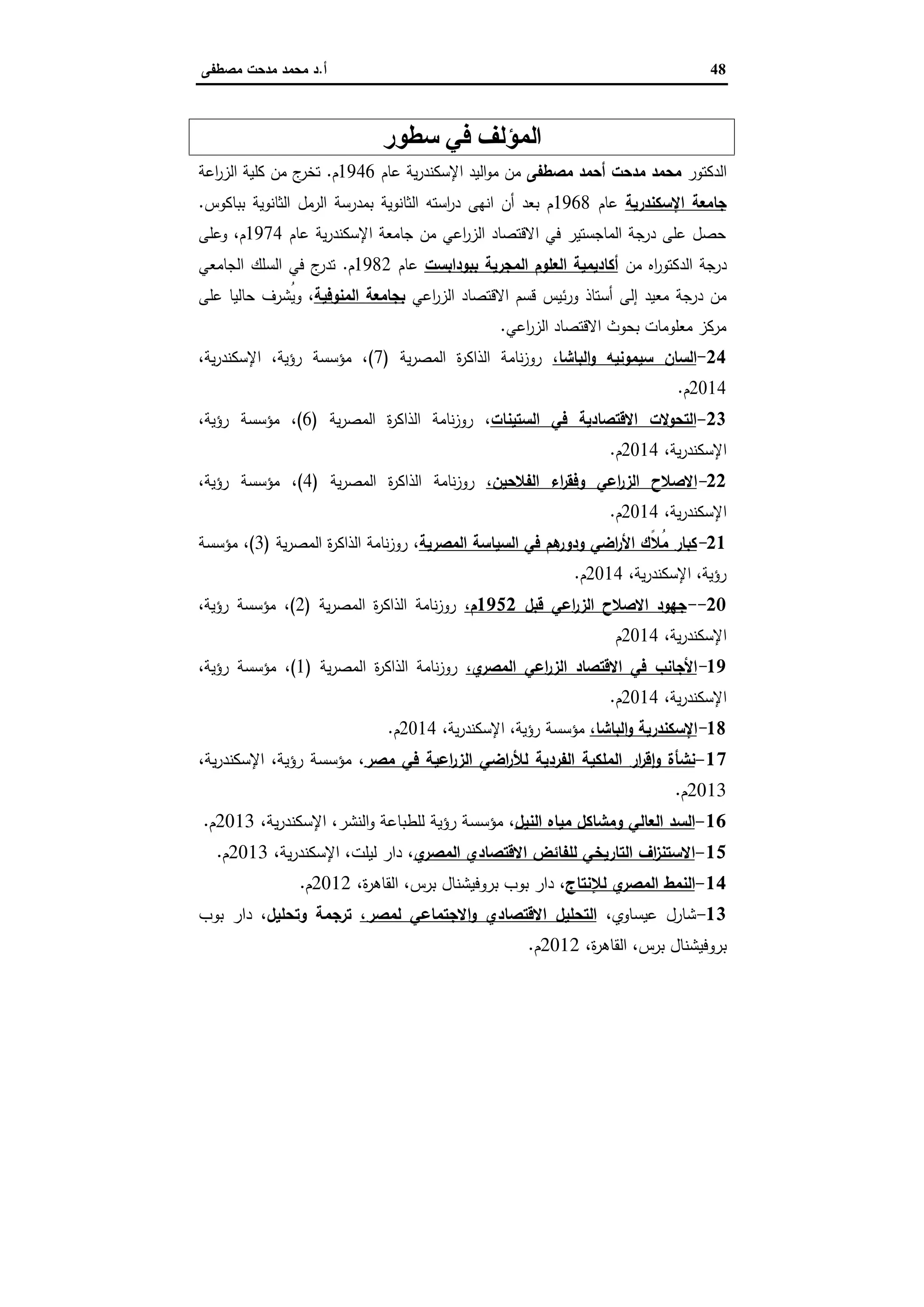 48‫أ‬.‫ﻣﺻطﻔﻰ‬ ‫ﻣدﺣت‬ ‫ﻣﺣﻣد‬ ‫د‬
‫ﺳﻄﻮر‬ ‫ﻓﻲ‬ ‫اﻟﻤﺆﻟﻒ‬
‫اﻟدﻛﺗور‬‫ﻣﺻطﻔﻰ‬ ‫أﺣﻣد‬ ‫ﻣدﺣت‬ ‫ﻣﺣﻣد‬‫ﻋﺎم‬ ‫ﯾﺔ‬‫ر‬‫اﻹﺳﻛﻧد‬ ‫اﻟﯾد‬‫و‬‫ﻣ‬ ‫ﻣن‬1946‫م‬.‫اﻋﺔ‬‫ر‬‫اﻟز‬ ‫ﻛﻠﯾﺔ‬ ‫ﻣن‬ ‫ج‬‫ﺗﺧر‬
‫اﻹﺳﻛﻧدرﯾﺔ‬ ‫ﺟﺎﻣﻌﺔ‬‫ﻋﺎم‬1968‫ﺑﺑﺎﻛوس‬ ‫اﻟﺛﺎﻧوﯾﺔ‬ ‫اﻟرﻣل‬ ‫ﺑﻣدرﺳﺔ‬ ‫اﻟﺛﺎﻧوﯾﺔ‬ ‫اﺳﺗﻪ‬‫ر‬‫د‬ ‫اﻧﻬﻰ‬ ‫أن‬ ‫ﺑﻌد‬ ‫م‬.
‫ﻋﺎم‬ ‫ﯾﺔ‬‫ر‬‫اﻹﺳﻛﻧد‬ ‫ﺟﺎﻣﻌﺔ‬ ‫ﻣن‬ ‫اﻋﻲ‬‫ر‬‫اﻟز‬ ‫اﻻﻗﺗﺻﺎد‬ ‫ﻓﻲ‬ ‫اﻟﻣﺎﺟﺳﺗﯾر‬ ‫درﺟﺔ‬ ‫ﻋﻠﻰ‬ ‫ﺣﺻل‬1974‫وﻋﻠﻰ‬ ،‫م‬
‫ﻣن‬ ‫اﻩ‬‫ر‬‫اﻟدﻛﺗو‬ ‫درﺟﺔ‬‫ﺑﺑوداﺑﺳت‬ ‫اﻟﻣﺟرﯾﺔ‬ ‫اﻟﻌﻠوم‬ ‫أﻛﺎدﯾﻣﯾﺔ‬‫ﻋﺎم‬1982‫م‬.‫اﻟﺟﺎﻣﻌﻲ‬ ‫اﻟﺳﻠك‬ ‫ﻓﻲ‬ ‫ج‬‫ﺗدر‬
‫ور‬ ‫أﺳﺗﺎذ‬ ‫إﻟﻰ‬ ‫ﻣﻌﯾد‬ ‫درﺟﺔ‬ ‫ﻣن‬‫اﻋﻲ‬‫ر‬‫اﻟز‬ ‫اﻻﻗﺗﺻﺎد‬ ‫ﻗﺳم‬ ‫ﺋﯾس‬‫اﻟﻣﻧوﻓﯾﺔ‬ ‫ﺑﺟﺎﻣﻌﺔ‬‫ﻋﻠﻰ‬ ‫ﺣﺎﻟﯾﺎ‬ ‫ُﺷرف‬‫ﯾ‬‫و‬ ،
‫اﻋﻲ‬‫ر‬‫اﻟز‬ ‫اﻻﻗﺗﺻﺎد‬ ‫ﺑﺣوث‬ ‫ﻣﻌﻠوﻣﺎت‬ ‫ﻣرﻛز‬.
24-،‫اﻟﺑﺎﺷﺎ‬‫و‬ ‫ﺳﯾﻣوﻧﯾﻪ‬ ‫اﻟﺳﺎن‬‫ﯾﺔ‬‫ر‬‫اﻟﻣﺻ‬ ‫ة‬‫ر‬‫اﻟذاﻛ‬ ‫ﻧﺎﻣﺔ‬‫ز‬‫رو‬)7(،‫ﯾﺔ‬‫ر‬‫اﻹﺳﻛﻧد‬ ،‫رؤﯾﺔ‬ ‫ﻣؤﺳﺳﺔ‬ ،
2014‫م‬.
23-‫اﻟﺳﺗﯾﻧﺎت‬ ‫ﻓﻲ‬ ‫اﻻﻗﺗﺻﺎدﯾﺔ‬ ‫اﻟﺗﺣوﻻت‬‫ﯾﺔ‬‫ر‬‫اﻟﻣﺻ‬ ‫ة‬‫ر‬‫اﻟذاﻛ‬ ‫ﻧﺎﻣﺔ‬‫ز‬‫رو‬ ،)6(‫رؤﯾﺔ‬ ‫ﻣؤﺳﺳﺔ‬ ،،
،‫ﯾﺔ‬‫ر‬‫اﻹﺳﻛﻧد‬2014‫م‬.
22-،‫اﻟﻔﻼﺣﯾن‬ ‫اء‬‫ر‬‫وﻓﻘ‬ ‫اﻋﻲ‬‫ر‬‫اﻟز‬ ‫اﻻﺻﻼح‬‫ﯾﺔ‬‫ر‬‫اﻟﻣﺻ‬ ‫ة‬‫ر‬‫اﻟذاﻛ‬ ‫ﻧﺎﻣﺔ‬‫ز‬‫رو‬)4(،‫رؤﯾﺔ‬ ‫ﻣؤﺳﺳﺔ‬ ،
،‫ﯾﺔ‬‫ر‬‫اﻹﺳﻛﻧد‬2014‫م‬.
21-‫اﻟﻣﺻرﯾﺔ‬ ‫اﻟﺳﯾﺎﺳﺔ‬ ‫ﻓﻲ‬ ‫ﻫم‬‫ودور‬ ‫اﺿﻲ‬‫ر‬‫اﻷ‬ ‫ًك‬‫ﻼ‬ُ‫ﻣ‬ ‫ﻛﺑﺎر‬‫ﯾﺔ‬‫ر‬‫اﻟﻣﺻ‬ ‫ة‬‫ر‬‫اﻟذاﻛ‬ ‫ﻧﺎﻣﺔ‬‫ز‬‫رو‬ ،)3(‫ﻣؤﺳﺳﺔ‬ ،
،‫ﯾﺔ‬‫ر‬‫اﻹﺳﻛﻧد‬ ،‫رؤﯾﺔ‬2014‫م‬.
20--‫ﻗﺑل‬ ‫اﻋﻲ‬‫ر‬‫اﻟز‬ ‫اﻻﺻﻼح‬ ‫ﺟﻬود‬1952،‫م‬‫ﯾﺔ‬‫ر‬‫اﻟﻣﺻ‬ ‫ة‬‫ر‬‫اﻟذاﻛ‬ ‫ﻧﺎﻣﺔ‬‫ز‬‫رو‬)2(،‫رؤﯾﺔ‬ ‫ﻣؤﺳﺳﺔ‬ ،
،‫ﯾﺔ‬‫ر‬‫اﻹﺳﻛﻧد‬2014‫م‬
19-،‫ي‬‫اﻟﻣﺻر‬ ‫اﻋﻲ‬‫ر‬‫اﻟز‬ ‫اﻻﻗﺗﺻﺎد‬ ‫ﻓﻲ‬ ‫اﻷﺟﺎﻧب‬‫ﯾﺔ‬‫ر‬‫اﻟﻣﺻ‬ ‫ة‬‫ر‬‫اﻟذاﻛ‬ ‫ﻧﺎﻣﺔ‬‫ز‬‫رو‬)1(،‫رؤﯾﺔ‬ ‫ﻣؤﺳﺳﺔ‬ ،
،‫ﯾﺔ‬‫ر‬‫اﻹﺳﻛﻧد‬2014‫م‬.
18-،‫اﻟﺑﺎﺷﺎ‬‫و‬ ‫اﻹﺳﻛﻧدرﯾﺔ‬،‫ﯾﺔ‬‫ر‬‫اﻹﺳﻛﻧد‬ ،‫رؤﯾﺔ‬ ‫ﻣؤﺳﺳﺔ‬2014‫م‬.
17-‫اﻟﻔردﯾﺔ‬ ‫اﻟﻣﻠﻛﯾﺔ‬ ‫ار‬‫ر‬‫ﻗ‬ٕ‫ا‬‫و‬ ‫ﻧﺷﺄة‬‫ﻣﺻر‬ ‫ﻓﻲ‬ ‫اﻋﯾﺔ‬‫ر‬‫اﻟز‬ ‫اﺿﻲ‬‫ر‬‫ﻟﻸ‬،،‫ﯾﺔ‬‫ر‬‫اﻹﺳﻛﻧد‬ ،‫رؤﯾﺔ‬ ‫ﻣؤﺳﺳﺔ‬
2013‫م‬.
16-‫اﻟﻧﯾل‬ ‫ﻣﯾﺎﻩ‬ ‫وﻣﺷﺎﻛل‬ ‫اﻟﻌﺎﻟﻲ‬ ‫اﻟﺳد‬،،‫ﯾﺔ‬‫ر‬‫اﻹﺳﻛﻧد‬ ،‫اﻟﻧﺷر‬‫و‬ ‫ﻟﻠطﺑﺎﻋﺔ‬ ‫رؤﯾﺔ‬ ‫ﻣؤﺳﺳﺔ‬2013‫م‬.
15-‫ي‬‫اﻟﻣﺻر‬ ‫اﻻﻗﺗﺻﺎدي‬ ‫ﻟﻠﻔﺎﺋض‬ ‫اﻟﺗﺎرﯾﺧﻲ‬ ‫اف‬‫ز‬‫اﻻﺳﺗﻧ‬،،‫ﯾﺔ‬‫ر‬‫اﻹﺳﻛﻧد‬ ،‫ﻟﯾﻠت‬ ‫دار‬2013‫م‬.
14-‫ﻟﻺﻧﺗﺎج‬ ‫ي‬‫اﻟﻣﺻر‬ ‫اﻟﻧﻣط‬،‫ﺑروﻓﯾﺷﻧﺎل‬ ‫ﺑوب‬ ‫دار‬،‫ة‬‫ر‬‫اﻟﻘﺎﻫ‬ ،‫ﺑرس‬2012‫م‬.
13-،‫ﻋﯾﺳﺎوي‬ ‫ﺷﺎرل‬،‫ﻟﻣﺻر‬ ‫اﻻﺟﺗﻣﺎﻋﻲ‬‫و‬ ‫اﻻﻗﺗﺻﺎدي‬ ‫اﻟﺗﺣﻠﯾل‬،‫وﺗﺣﻠﯾل‬ ‫ﺗرﺟﻣﺔ‬‫ﺑوب‬ ‫دار‬
،‫ة‬‫ر‬‫اﻟﻘﺎﻫ‬ ،‫ﺑرس‬ ‫ﺑروﻓﯾﺷﻧﺎل‬2012‫م‬.
 