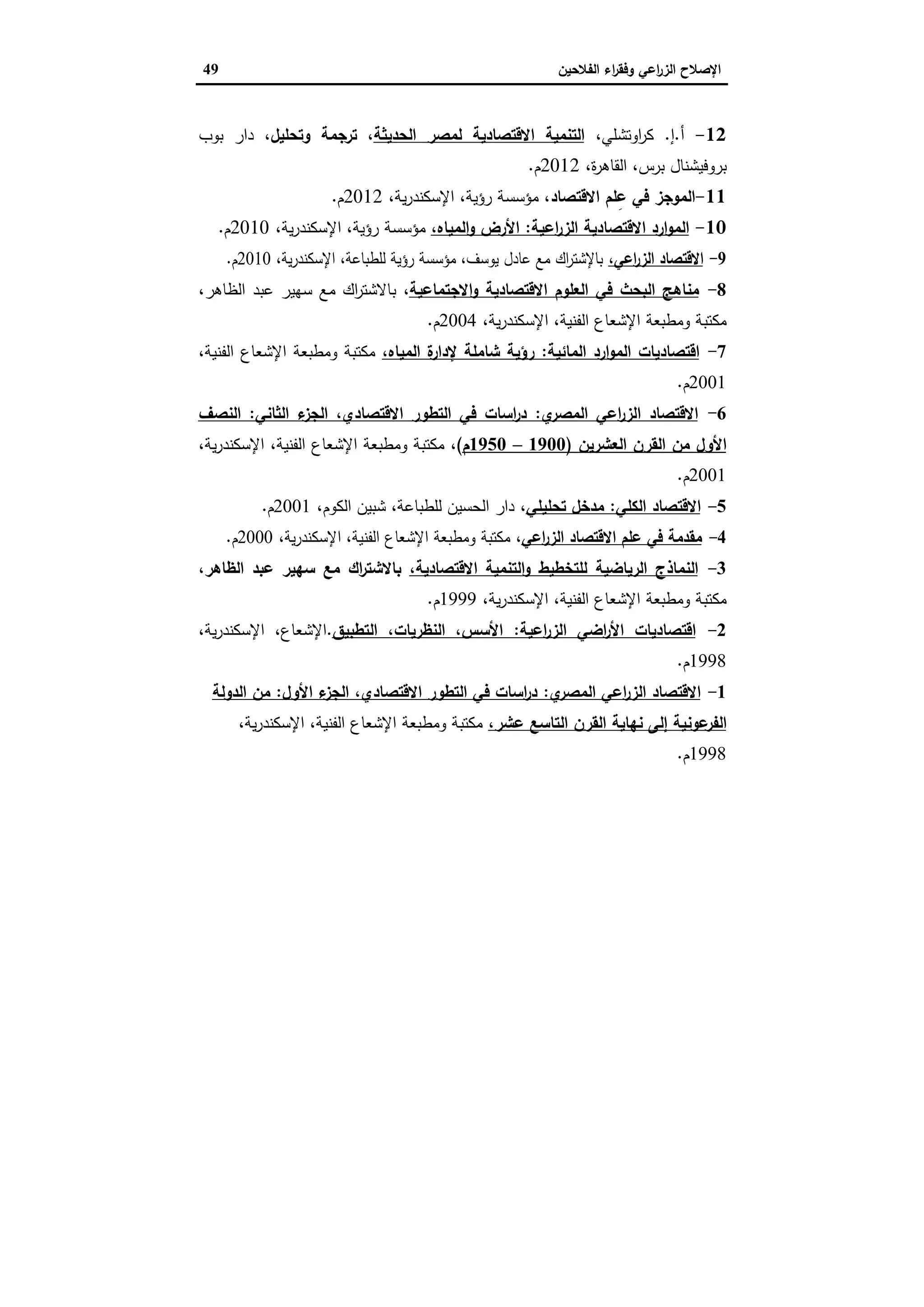 ‫اﻟﻔﻼﺣﯾن‬ ‫اء‬‫ر‬‫وﻓﻘ‬ ‫اﻋﻲ‬‫ر‬‫اﻟز‬ ‫اﻹﺻﻼح‬49
12-‫أ‬.‫إ‬.،‫اوﺗﺷﻠﻲ‬‫ر‬‫ﻛ‬‫اﻟﺣدﯾﺛﺔ‬ ‫ﻟﻣﺻر‬ ‫اﻻﻗﺗﺻﺎدﯾﺔ‬ ‫اﻟﺗﻧﻣﯾﺔ‬،‫وﺗﺣﻠﯾل‬ ‫ﺗرﺟﻣﺔ‬ ،‫ﺑوب‬ ‫دار‬
،‫ة‬‫ر‬‫اﻟﻘﺎﻫ‬ ،‫ﺑرس‬ ‫ﺑروﻓﯾﺷﻧﺎل‬2012‫م‬.
11-‫اﻻﻗﺗﺻﺎد‬ ‫ﻠم‬ِ‫ﻋ‬ ‫ﻓﻲ‬ ‫اﻟﻣوﺟز‬،‫ﯾﺔ‬‫ر‬‫اﻹﺳﻛﻧد‬ ،‫رؤﯾﺔ‬ ‫ﻣؤﺳﺳﺔ‬ ،2012‫م‬.
10-‫اﻋﯾﺔ‬‫ر‬‫اﻟز‬ ‫اﻻﻗﺗﺻﺎدﯾﺔ‬ ‫ارد‬‫و‬‫اﻟﻣ‬:،‫اﻟﻣﯾﺎﻩ‬‫و‬ ‫اﻷرض‬،‫ﯾﺔ‬‫ر‬‫اﻹﺳﻛﻧد‬ ،‫رؤﯾﺔ‬ ‫ﻣؤﺳﺳﺔ‬2010‫م‬.
9-،‫اﻋﻲ‬‫ر‬‫اﻟز‬ ‫اﻻﻗﺗﺻﺎد‬،‫ﯾﺔ‬‫ر‬‫اﻹﺳﻛﻧد‬ ،‫ﻟﻠطﺑﺎﻋﺔ‬ ‫رؤﯾﺔ‬ ‫ﻣؤﺳﺳﺔ‬ ،‫ﯾوﺳف‬ ‫ﻋﺎدل‬ ‫ﻣﻊ‬ ‫اك‬‫ر‬‫ﺑﺎﻹﺷﺗ‬2010‫م‬.
8-‫اﻻﺟﺗﻣﺎﻋﯾﺔ‬‫و‬ ‫اﻻﻗﺗﺻﺎدﯾﺔ‬ ‫اﻟﻌﻠوم‬ ‫ﻓﻲ‬ ‫اﻟﺑﺣث‬ ‫ﻣﻧﺎﻫﺞ‬،،‫اﻟظﺎﻫر‬ ‫ﻋﺑد‬ ‫ﺳﻬﯾر‬ ‫ﻣﻊ‬ ‫اك‬‫ر‬‫ﺑﺎﻻﺷﺗ‬
،‫ﯾﺔ‬‫ر‬‫اﻹﺳﻛﻧد‬ ،‫اﻟﻔﻧﯾﺔ‬ ‫اﻹﺷﻌﺎع‬ ‫وﻣطﺑﻌﺔ‬ ‫ﻣﻛﺗﺑﺔ‬2004‫م‬.
7-‫اﻟﻣﺎﺋﯾﺔ‬ ‫ارد‬‫و‬‫اﻟﻣ‬ ‫اﻗﺗﺻﺎدﯾﺎت‬:‫اﻟﻣﯾﺎﻩ‬ ‫ة‬‫ﻹدار‬ ‫ﺷﺎﻣﻠﺔ‬ ‫رؤﯾﺔ‬،،‫اﻟﻔﻧﯾﺔ‬ ‫اﻹﺷﻌﺎع‬ ‫وﻣطﺑﻌﺔ‬ ‫ﻣﻛﺗﺑﺔ‬
2001‫م‬.
6-‫ي‬‫اﻟﻣﺻر‬ ‫اﻋﻲ‬‫ر‬‫اﻟز‬ ‫اﻻﻗﺗﺻﺎد‬:‫اﻟﺛﺎﻧﻲ‬ ‫ء‬‫اﻟﺟز‬ ،‫اﻻﻗﺗﺻﺎدي‬ ‫اﻟﺗطور‬ ‫ﻓﻲ‬ ‫اﺳﺎت‬‫ر‬‫د‬:‫اﻟﻧﺻف‬
‫ﻣن‬ ‫اﻷول‬‫اﻟﻌﺷرﯾن‬ ‫اﻟﻘرن‬)1900–1950‫م‬(،،‫ﯾﺔ‬‫ر‬‫اﻹﺳﻛﻧد‬ ،‫اﻟﻔﻧﯾﺔ‬ ‫اﻹﺷﻌﺎع‬ ‫وﻣطﺑﻌﺔ‬ ‫ﻣﻛﺗﺑﺔ‬
2001‫م‬.
5-‫اﻟﻛﻠﻲ‬ ‫اﻻﻗﺗﺻﺎد‬:‫ﺗﺣﻠﯾﻠﻲ‬ ‫ﻣدﺧل‬،،‫اﻟﻛوم‬ ‫ﺷﺑﯾن‬ ،‫ﻟﻠطﺑﺎﻋﺔ‬ ‫اﻟﺣﺳﯾن‬ ‫دار‬2001‫م‬.
4-‫اﻋﻲ‬‫ر‬‫اﻟز‬ ‫اﻻﻗﺗﺻﺎد‬ ‫ﻋﻠم‬ ‫ﻓﻲ‬ ‫ﻣﻘدﻣﺔ‬،،‫ﯾﺔ‬‫ر‬‫اﻹﺳﻛﻧد‬ ،‫اﻟﻔﻧﯾﺔ‬ ‫اﻹﺷﻌﺎع‬ ‫وﻣطﺑﻌﺔ‬ ‫ﻣﻛﺗﺑﺔ‬2000‫م‬.
3-‫اﻟرﯾﺎﺿﯾﺔ‬ ‫اﻟﻧﻣﺎذج‬،‫اﻻﻗﺗﺻﺎدﯾﺔ‬ ‫اﻟﺗﻧﻣﯾﺔ‬‫و‬ ‫ﻟﻠﺗﺧطﯾط‬،‫اﻟظﺎﻫر‬ ‫ﻋﺑد‬ ‫ﺳﻬﯾر‬ ‫ﻣﻊ‬ ‫اك‬‫ر‬‫ﺑﺎﻻﺷﺗ‬
،‫ﯾﺔ‬‫ر‬‫اﻹﺳﻛﻧد‬ ،‫اﻟﻔﻧﯾﺔ‬ ‫اﻹﺷﻌﺎع‬ ‫وﻣطﺑﻌﺔ‬ ‫ﻣﻛﺗﺑﺔ‬1999‫م‬.
2-‫اﻋﯾﺔ‬‫ر‬‫اﻟز‬ ‫اﺿﻲ‬‫ر‬‫اﻷ‬ ‫اﻗﺗﺻﺎدﯾﺎت‬:‫اﻟﺗطﺑﯾق‬ ،‫اﻟﻧظرﯾﺎت‬ ،‫اﻷﺳس‬.،‫ﯾﺔ‬‫ر‬‫اﻹﺳﻛﻧد‬ ،‫اﻹﺷﻌﺎع‬
1998‫م‬.
1-‫ي‬‫اﻟﻣﺻر‬ ‫اﻋﻲ‬‫ر‬‫اﻟز‬ ‫اﻻﻗﺗﺻﺎد‬:‫ء‬‫اﻟﺟز‬ ،‫اﻻﻗﺗﺻﺎدي‬ ‫اﻟﺗطور‬ ‫ﻓﻲ‬ ‫اﺳﺎت‬‫ر‬‫د‬‫اﻷول‬:‫اﻟدوﻟﺔ‬ ‫ﻣن‬
‫ﻋوﻧ‬‫اﻟﻔر‬،‫ﻋﺷر‬ ‫اﻟﺗﺎﺳﻊ‬ ‫اﻟﻘرن‬ ‫ﻧﻬﺎﯾﺔ‬ ‫إﻟﻰ‬ ‫ﯾﺔ‬،‫ﯾﺔ‬‫ر‬‫اﻹﺳﻛﻧد‬ ،‫اﻟﻔﻧﯾﺔ‬ ‫اﻹﺷﻌﺎع‬ ‫وﻣطﺑﻌﺔ‬ ‫ﻣﻛﺗﺑﺔ‬
1998‫م‬.
 