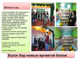 2014 оны 1 сар
“Ном хөтөлбөр”-ийг хэрэгжүүлэх
ажлын хүрээнд төлөвлөгөөг
гаргаж түүний дагуу бүлгүүдийн
дунд 1-р сард “Ном миний
нөхөр” сарын аяныг зохион
байгууллаа. Тус аяны хүрээнд
бүлэг бүрд удирдамж гарган
хүргүүлж дараах чиглэлээр
зохион явууллаа. Үүнд:
Номын өргөөг шинэлэг аргаар
тохижуулах
Хүүхдийг номтой танилцуулах
Эцэг эхчүүдээр номын богц
хийлгэх
Хүүхдийн гэрээр “Номын богц”
аялуулж
тэмдэглэл хөтлүүлэх
Номын хавчуурга хийх гэсэн
чиглэлээр
зохион явууллаа.
Бүлэг бүр номын өргөөтэй болов.
 