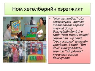 Ном хөтөлбөрийн хэрэгжилт
• “Ном хөтөлбөр”-ийг
хэрэгжүүлэх ажлын
төлөвлөгөөг гаргаж
түүний дагуу
бүлгүүдийн дунд 1-р
сард “Ном миний нөхөр”
сарын аян, 2-р сард
“Уран жиргээ” шүлгийн
уралдаан, 4 сард “Том
ном” хийх уралдаан
зарлаж “Удирдамж”
хүргүүлэн зохион
байгууллаа
 
