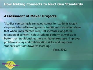 Assessment of Maker Projects
"Studies comparing learning outcomes for students taught
via project-based learning versus traditional instruction show
that when implemented well, PBL increases long-term
retention of content, helps students perform as well as or
better than traditional learners in high-stakes tests, improves
problem-solving and collaboration skills, and improves
students' attitudes towards learning.”
- Vega, 2012
How Making Connects to Next Gen Standards
 