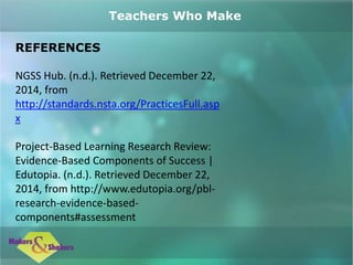 REFERENCES
NGSS Hub. (n.d.). Retrieved December 22,
2014, from
http://standards.nsta.org/PracticesFull.asp
x
Project-Based Learning Research Review:
Evidence-Based Components of Success |
Edutopia. (n.d.). Retrieved December 22,
2014, from http://www.edutopia.org/pbl-
research-evidence-based-
components#assessment
Teachers Who Make
 