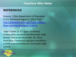 REFERENCES
Science | Ohio Department of Education.
(n.d.). Retrieved August 5, 2014, from
http://education.ohio.gov/Topics/Ohio-s-
New-Learning-Standards/Science
Tides Center. (n.d.). Open Portfolios:
School-wide portfolios at Monticello High
School. Retrieved December 20, 2014,
from http://makered.org/open-portfolios-
school-wide-portfolios-at-monticello-high-
school/
Teachers Who Make
 