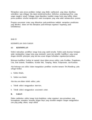 Merupakan suatu proses penilaian (rating) yang dinilai sophiscated, yang isinya diarahkan
sedemikian rupa sehingga kita dapat meminimalisasikan timbulnya penyimpangan/bias yang
sangat mungkin terjadi. Sehingga dapat dipastikan kandidat tenaga kerja yang terlibat dalam
proses penilaian tersebut memperoleh suatu kesempatan yang sama untuk memunculkan potensi.
Program assessment center yang didasarkan pada pendekatan multiple merupakan pendekatan
yang fleksibel, dalam arti bias diterapkan pada beberapa organisasi tergantung pada
kebutuhannya.
BAB IV
KESIMPULAN DAN SARAN
4.1 KESIMPULAN
Seleksi maksudnya pemilihan tenaga kerja yang sudah tersedia. Seleksi pada dasarnya bertujuan
untuk mendapatkan tenaga kerja yang memenuhi syarat dan memiliki kualifikasi yang sesuai
dengan deskrifsi pekerjaan yang ada atau sesuai dengan kebutuhan organisasi/perusahaan.
Beberapa kualifikasi berikut ini menjadi dasar dalam proses seleksi, yaitu Keahlian, Pengalaman,
Usia, Jenis kelamin, Pendidikan, Kondisi fisik, Tampang, Bakat, Temperamen, dan Karakter.
Ada beberapa cara seleksi dalam mengadakan pemilihan tersebut menurut Drs.Manullang yaitu
sebagai berikut.
a. Seleksi ilmiah,
b. Seleksi non ilmiah.
Ada dua cara dalam teknik seleksi, yaitu:
a. Teknik seleksi menggunakan interview,
b. Teknik seleksi menggunakan assessment center.
B. SARAN
Dalam melakukan seleksi tenaga kerja hendaknya setiap organisasi atau perusahaan yang
bersangkutan senantiasa berusaha dengan biaya yang serendah mungkin dengan menggunakan
cara yang paling efisien, tetapi efektif.
 