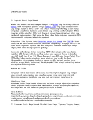 LANDASAN TEORI
2.1 Pengertian Sumber Daya Manusia
Sumber daya manusia atau biasa disingkat menjadi SDM potensi yang terkandung dalam diri
manusia untuk mewujudkan perannya sebagai makhluk sosial yang adaptif dan transformatif
yang mampu mengelola dirinya sendiri serta seluruh potensi yang terkandung di alam menuju
tercapainya kesejahteraan kehidupan dalam tatanan yang seimbang dan berkelanjutan. Dalam
pengertian praktis sehari-hari, SDM lebih dimengerti sebagai bagian integral dari sistem yang
membentuk suatu organisasi. Oleh karena itu, dalam bidang kajian psikologi, para praktisi SDM
harus mengambil penjurusan industri dan organisasi.
Sebagai ilmu, SDM dipelajari dalam manajemen sumber daya manusia atau (MSDM). Dalam
bidang ilmu ini, terjadi sintesa antara ilmu manajemen dan psikologi. Mengingat struktur SDM
dalam industri-organisasi dipelajari oleh ilmu manajemen, sementara manusia-nya sebagai
subyek pelaku adalah bidang kajian ilmu psikologi.
Dewasa ini, perkembangan terbaru memandang SDM bukan sebagai sumber daya belaka,
melainkan lebih berupa modal atau aset bagi institusi atau organisasi. Karena itu kemudian
muncullah istilah baru di luar H.R. (Human Resources), yaitu H.C. atau Human Capital. Di sini
SDM dilihat bukan sekedar sebagai aset utama, tetapi aset yang bernilai dan dapat
dilipatgandakan, dikembangkan (bandingkan dengan portfolio investasi) dan juga bukan
sebaliknya sebagai liability (beban,cost). Di sini perspektif SDM sebagai investasi bagi institusi
atau organisasi lebih mengemuka.
Menurut A.F. Stoner
manajemen sumber daya manusia adalah suatu prosedur yang berkelanjutan yang bertujuan
untuk memasok suatu organisasi atau perusahaan dengan orang-orang yang tepat untuk
ditempatkan pada posisi dan jabatan yang tepat pada saat organisasi memerlukannya.
Mary Parker Follett
Manajemen Sumber Daya Manusia adalah suatu seni untuk mencapai tujuan-tujuan organisasi
melalui pengaturan orang-oranglain untuk melaksanakan berbagai pekerjaan yang diperlukan,
atau dengan kata lain tidak melakukan pekerjaan-pekerjaan itu sendiri.
Edwin B. Flippo
ManajemenSumberDayaManusiaadalahperencanaan, pengorganisasian,
pengarahandanpengawasankegiatan-kegiatanpengadaan, pengembangan, pemberiankompensasi,
pengintegrasian, pemeliharaandanpelepasansumberdayamanusiaagar
tercapaiberbagaitujuanindividu, organisasidanmasyarakat
2.2 Departemen Sumber Daya Manusia Memiliki Peran, Fungsi, Tugas dan Tanggung Jawab :
 