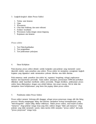 3. Langkah-langkah dalam Proses Seleksi
1. Terima surat lamaran
2. Ujian
3. Wawancara
4. Chee latar belakang dan surat referensi
5. Evaluasi kesehatan
6. Wawancara kedua dengan atasan langsung
7. Keputusan atas lamaran
Proses seleksi
1. Test Psiko/kepribadian
2. Test pengetahuan
3. Test pelaksanaan pekerjaan.
4. Dasar Kebijakan
Pada dasarnya proses seleksi dimulai setelak kumpulan para pelamar yang memenuhi syarat
diperoleh melalui suatu penarikan atau seleksi. Proses seleksi ini merupakan serangkaian langkah
kegiatan yang digunakan untuk memutuskan pelamar diterima atau tidak diterima.
Pada umumnya untuk penarikan dan seleksi ini, organisasi bergabung sebagai employment
function dan depertemen personalia. Suatu analisis pekerjaan, perencanaan SDM dan perbaikan
dilakukan untuk keperluan membantu seleksi personalia. Dengan demikian, pelaksanaan proses
seleksi harus dilaksanakan dengan cara sebaik-baiknya dan sesuai rencana. Hal ini tidak lain
merupakan dasar kebijaksanaan yang harus kita pegang dalam proses seleksi.
5. Pendekatan dalam Proses Seleksi
Proses seleksi menurut beberapa ahli dianggap sebagai proses penyewaan tenaga ahli (the hiring
process). Mereka menganggap hiring dan selection merupakan konsep ketenagakerjaan yang
“interchangeable” (dapat saling ditukar istilahnya). Dalam proses seleksi, akan terjadi di antara
“menyewa” (bagi pelamar tenaga kerja yang lolos seleksi) dengan “tidak jadi menyewa” (bagi
pelamar yang tidak memenuhi syarat), maka mereka lebih menyukai “proses seleksi” dari pada
“proses penyewaan” tenaga kerja.
 