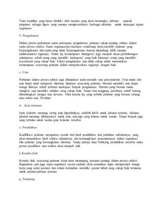 Yaitu keahlian yang harus dimiliki oleh mereka yang akan memangku jabatan puncak
pimpinan sebagai figure yang mampu mengkoordinasi berbagai aktivitas untuk mencapai tujuan
organisasi.
b. Pengalaman
Dalam proses pelamaran suatu pekerjaan, pengalaman pelamar cukup penting artinya dalam
suatu proses seleksi. Suatu organisasi/perusahaan cenderung akan memilih pelamar yang
berpengalaman dari pada yang tidak berpengalaman karena dipandang lebih mampu
melaksanakan tugasnya. Selain itu, kemampuan intelegensi juga menjadi dasar pertimbangan
selanjutnya sebab orang yang memiliki intelegensi yang baik biasanya orang yang memiliki
kecerdasan yang cukup baik. Faktor pengalaman saja tidak cukup untuk menentukan
kamampuan seseorang pelamar dalam menyelesaikan tugasnya dengan baik.
c. Usia
Perhatian dalam proses seleksi juga ditunjukan pada masalah usia para pelamar. Usia muda dan
usia lanjut tidak menjamin diterima tidaknya seseorang pelamar. Mereka memiliki usia lanjut
tenaga fiisknya relatif terbatas meskipun banyak pengalaman. Mereka yang berusia muda
mungkin saja memiliki vitalitas yang cukup baik. Tetapi rasa tanggung jawabnya relatif kurang
dibandingkan dengan usia dewasa. Oleh karena itu, yang terbaik pelamar yang berusia sedang
atau sekira usia 30 tahun.
d. Jenis kelamin
Jenis kelamin memang sering pula diperhatikan, terlebih-lebih untuk jabatan tertentu. Jabatan-
jabatan memang dikhususkan untuk pria, ada juga yang khusus untuk wanita. Tetapi banyak juga
yang terbuka untuk kedua jenis kelamin tersebut.
e. Pendidikan
Kualifikasi pelamar merupakan cermin dari hasil pendiidkan dan pelatihan sebelumnya, yang
akan menentukan hasil seleksi selanjutnya dan kemungkinan penempatanya dalam organisasi
bila pelamar yang bersangkutan diterima. Tanpa adanya latar belakang pendidikan tersebut maka
proses pemilihan atau seleksi akan menjadi sulit.
f. Kondisi fisik
Kondisi fisik seseorang pelamar kerja turut memegang peranan penting dalam proses seleksi.
Bagaimana pun juga suatu organisasi secara optimal akan senantiasa ingin memperoleh tenaga
kerja yang sehat jasmani dan rohani kemudian memiliki postur tubuh yang cukup baik terutama
untuk jabatan-jabatan tertentu.
g. Tampang
 