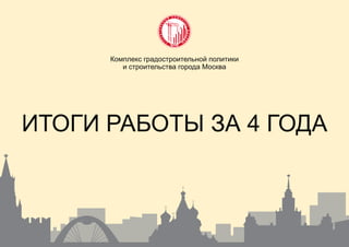 ИТОГИ РАБОТЫ ЗА 4 ГОДА
Комплекс градостроительной политики
и строительства города Москва
 