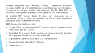 Interfaz Extensible del Firmware, Unified Extensible Firmware
Interface (UEFI), es una especificación desarrollada por Intel dirigida a
reemplazar la antigua interfaz del estándar IBM PC ROM BIOS, e
interactúa como puente entre el sistema operativo y el firmware base.
La interfaz UEFI incluye bases de datos con información de la
plataforma, inicio y tiempo de ejecución de los servicios disponibles
listos para cargar el sistema operativo.
UEFI destaca principalmente por:
 Compatibilidad y emulación de BIOS para los sistemas operativos sólo
compatibles con ésta última.
 Capacidad de arranque desde unidades de almacenamiento grandes,
dado que no sufren de las limitaciones del MBR
 Arquitectura y controladores de la CPU independientes
 Entorno amigable y flexible Pre-Sistema
 Diseño modular
 