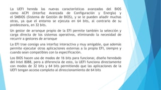 La UEFI hereda las nuevas características avanzadas del BIOS
como ACPI (Interfaz Avanzada de Configuración y Energía) y
el SMBIOS (Sistema de Gestión de BIOS), y se le pueden añadir muchas
otras, ya que el entorno se ejecuta en 64 bits, al contrario de su
predecesora, en 32 bits.
Un gestor de arranque propio de la EFI permite también la selección y
carga directa de los sistemas operativos, eliminando la necesidad de
recurrir a gestores de arranque
La EFI trae consigo una interfaz interactiva y muy amigable, que además
permite ejecutar otras aplicaciones externas a la propia EFI, siempre y
cuando sean compatibles con la especificación.
Los BIOS hacen uso de modos de 16 bits para funcionar, diseño heredado
del Intel 8088, pero a diferencia de esto, la UEFI funciona directamente
con modos de 32 bits y 64 bits permitiendo que las aplicaciones de la
UEFI tengan acceso completo al direccionamiento de 64 bits
 