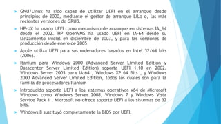  GNU/Linux ha sido capaz de utilizar UEFI en el arranque desde
principios de 2000, mediante el gestor de arranque LiLo o, las más
recientes versiones de GRUB.
 HP-UX ha usado UEFI como mecanismo de arranque en sistemas IA_64
desde el 2002. HP OpenVMS ha usado UEFI en IA-64 desde su
lanzamiento inicial en diciembre de 2003, y para las versiones de
producción desde enero de 2005
 Apple utiliza UEFI para sus ordenadores basados en Intel 32/64 bits
(2006).
 Itanium para Windows 2000 (Advanced Server Limited Edition y
Datacenter Server Limited Edition) soporta UEFI 1.10 en 2002.
Windows Server 2003 para IA-64 , Windows XP 64 Bits , y Windows
2000 Advanced Server Limited Edition, todos los cuales son para la
familia de procesadores Itanium
 Introducido soporte UEFI a los sistemas operativos x64 de Microsoft
Windows como Windows Server 2008, Windows 7 y Windows Vista
Service Pack 1 . Microsoft no ofrece soporte UEFI a los sistemas de 32
bits.
 Windows 8 sustituyó completamente la BIOS por UEFI.
 