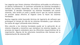 Los negocios que tienen sistemas informáticos anticuados se enfrentan a
un dilema fundamental. Si continúan utilizando los sistemas heredados y
realizan los cambios requeridos, sus costos se incrementarán de forma
inevitable. Si deciden reemplazar sus sistemas heredados con nuevos
sistemas, esto tendrá un coste y puede ocurrir que los nuevos sistemas
no provean apoyo efectivo al negocio como lo hacen los sistemas
heredados.
Muchos negocios están buscando técnicas de ingeniería de software que
prolonguen el tiempo de vida de los sistemas heredados y que reduzcan
los costos de seguir utilizando estos sistemas.
Otra solución a los sistemas heredados puede ser la aplicación de un
sistema integrado y monolítico que reemplace los sistemas legados, con
procesos de negocio estándares para los diferentes requerimientos de la
organización. Algunas de las soluciones monolíticas más famosas son la
implementación de sistemas ERP.
 