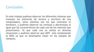Conclusión.
En este trabajo pudimos observar los diferentes sistemas que
manejan las memorias de lectura y escritura de una
computadora, estos sistemas son los que controlan el
hardware, y pudimos observar las ventajas y desventajas al
igual que las características de cada uno de los sistemas que
presentamos. Ya que cada uno se utiliza en diversas
situaciones y pudimos observar que UEFI está remplazando
la BIOS ya que se desempeña mejor en los equipos de
cómputo.
 