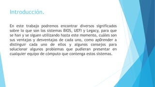Introducción.
En este trabajo podremos encontrar diversos significados
sobre lo que son los sistemas BIOS, UEFI y Legacy, para que
se han y se siguen utilizando hasta este momento, cuáles son
sus ventajas y desventajas de cada uno, como ap0render a
distinguir cada uno de ellos y algunos consejos para
solucionar algunos problemas que pudieran presentar en
cualquier equipo de cómputo que contenga estos sistemas.
 