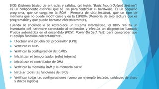 BIOS (Sistema básico de entradas y salidas, del inglés "Basic Input/Output System")
es un componente esencial que se usa para controlar el hardware. Es un pequeño
programa, que se carga en la ROM (Memoria de sólo lectura), que un tipo de
memoria que no puede modificarse y en la EEPROM (Memoria de sólo lectura que es
programable y que puede borrarse eléctricamente).
Cuando se enciende o se restablece un sistema informático, el BIOS realiza un
inventario del hardware conectado al ordenador y efectúa un diagnóstico llamado
Prueba automática en el encendido (POST, Power-On Self Test) para comprobar que
el equipo funciona correctamente.
 Efectuar una prueba del procesador (CPU)
 Verificar el BIOS
 Verificar la configuración del CMOS
 Inicializar el temporizador (reloj interno)
 Inicializar el controlador de DMA
 Verificar la memoria RAM y la memoria caché
 Instalar todas las funciones del BIOS
 Verificar todas las configuraciones (como por ejemplo teclado, unidades de disco
y discos rígidos)
 