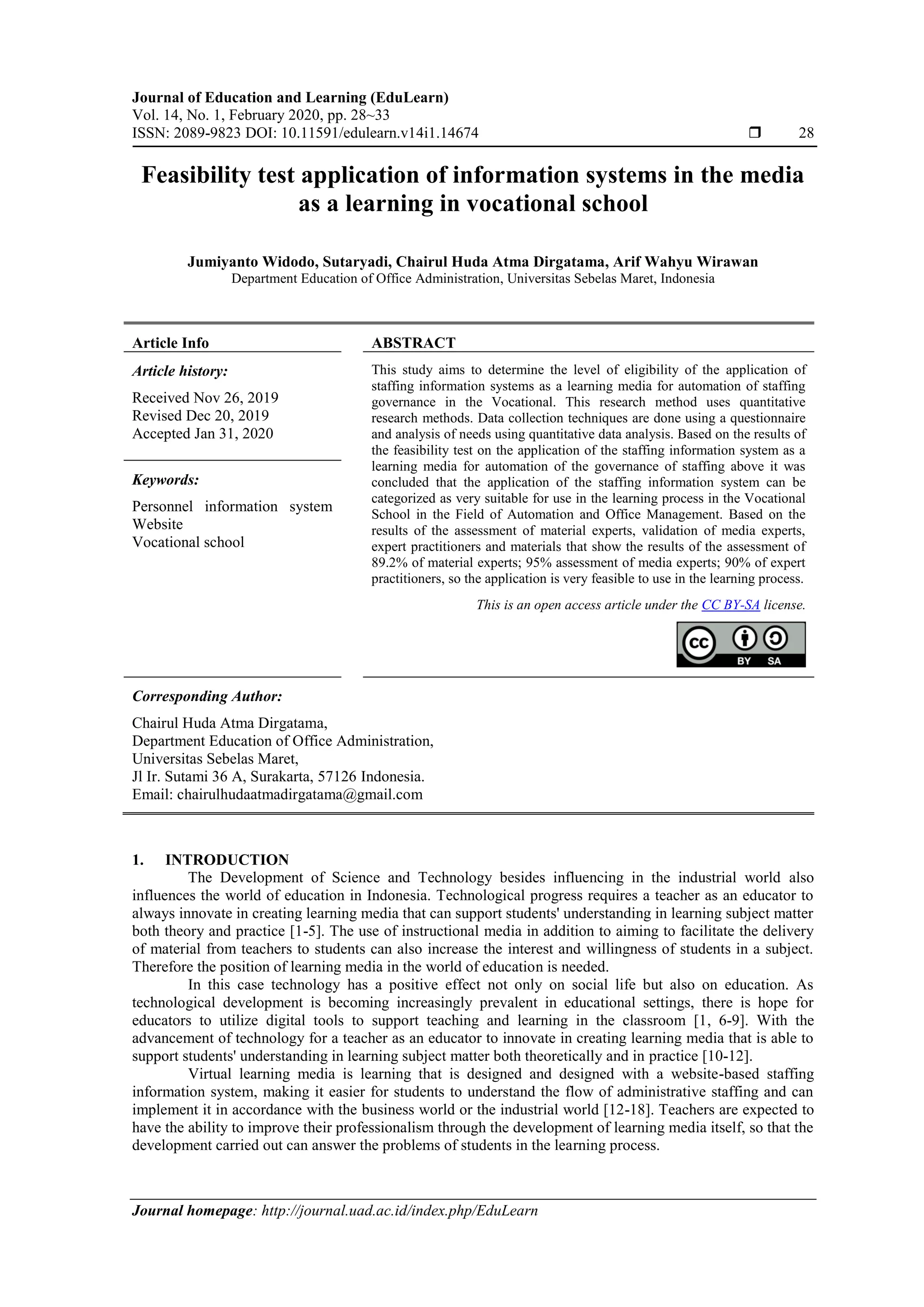 Journal of Education and Learning (EduLearn)
Vol. 14, No. 1, February 2020, pp. 28~33
ISSN: 2089-9823 DOI: 10.11591/edulearn.v14i1.14674  28
Journal homepage: http://journal.uad.ac.id/index.php/EduLearn
Feasibility test application of information systems in the media
as a learning in vocational school
Jumiyanto Widodo, Sutaryadi, Chairul Huda Atma Dirgatama, Arif Wahyu Wirawan
Department Education of Office Administration, Universitas Sebelas Maret, Indonesia
Article Info ABSTRACT
Article history:
Received Nov 26, 2019
Revised Dec 20, 2019
Accepted Jan 31, 2020
This study aims to determine the level of eligibility of the application of
staffing information systems as a learning media for automation of staffing
governance in the Vocational. This research method uses quantitative
research methods. Data collection techniques are done using a questionnaire
and analysis of needs using quantitative data analysis. Based on the results of
the feasibility test on the application of the staffing information system as a
learning media for automation of the governance of staffing above it was
concluded that the application of the staffing information system can be
categorized as very suitable for use in the learning process in the Vocational
School in the Field of Automation and Office Management. Based on the
results of the assessment of material experts, validation of media experts,
expert practitioners and materials that show the results of the assessment of
89.2% of material experts; 95% assessment of media experts; 90% of expert
practitioners, so the application is very feasible to use in the learning process.
Keywords:
Personnel information system
Website
Vocational school
This is an open access article under the CC BY-SA license.
Corresponding Author:
Chairul Huda Atma Dirgatama,
Department Education of Office Administration,
Universitas Sebelas Maret,
Jl Ir. Sutami 36 A, Surakarta, 57126 Indonesia.
Email: chairulhudaatmadirgatama@gmail.com
1. INTRODUCTION
The Development of Science and Technology besides influencing in the industrial world also
influences the world of education in Indonesia. Technological progress requires a teacher as an educator to
always innovate in creating learning media that can support students' understanding in learning subject matter
both theory and practice [1-5]. The use of instructional media in addition to aiming to facilitate the delivery
of material from teachers to students can also increase the interest and willingness of students in a subject.
Therefore the position of learning media in the world of education is needed.
In this case technology has a positive effect not only on social life but also on education. As
technological development is becoming increasingly prevalent in educational settings, there is hope for
educators to utilize digital tools to support teaching and learning in the classroom [1, 6-9]. With the
advancement of technology for a teacher as an educator to innovate in creating learning media that is able to
support students' understanding in learning subject matter both theoretically and in practice [10-12].
Virtual learning media is learning that is designed and designed with a website-based staffing
information system, making it easier for students to understand the flow of administrative staffing and can
implement it in accordance with the business world or the industrial world [12-18]. Teachers are expected to
have the ability to improve their professionalism through the development of learning media itself, so that the
development carried out can answer the problems of students in the learning process.
 