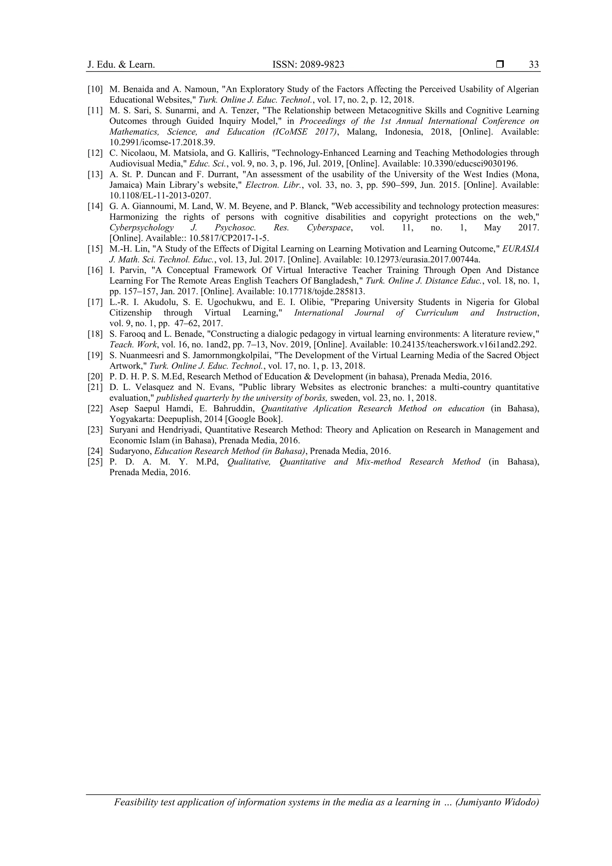 J. Edu. & Learn. ISSN: 2089-9823 
Feasibility test application of information systems in the media as a learning in … (Jumiyanto Widodo)
33
[10] M. Benaida and A. Namoun, "An Exploratory Study of the Factors Affecting the Perceived Usability of Algerian
Educational Websites," Turk. Online J. Educ. Technol., vol. 17, no. 2, p. 12, 2018.
[11] M. S. Sari, S. Sunarmi, and A. Tenzer, "The Relationship between Metacognitive Skills and Cognitive Learning
Outcomes through Guided Inquiry Model," in Proceedings of the 1st Annual International Conference on
Mathematics, Science, and Education (ICoMSE 2017), Malang, Indonesia, 2018, [Online]. Available:
10.2991/icomse-17.2018.39.
[12] C. Nicolaou, M. Matsiola, and G. Kalliris, "Technology-Enhanced Learning and Teaching Methodologies through
Audiovisual Media," Educ. Sci., vol. 9, no. 3, p. 196, Jul. 2019, [Online]. Available: 10.3390/educsci9030196.
[13] A. St. P. Duncan and F. Durrant, "An assessment of the usability of the University of the West Indies (Mona,
Jamaica) Main Library’s website," Electron. Libr., vol. 33, no. 3, pp. 590–599, Jun. 2015. [Online]. Available:
10.1108/EL-11-2013-0207.
[14] G. A. Giannoumi, M. Land, W. M. Beyene, and P. Blanck, "Web accessibility and technology protection measures:
Harmonizing the rights of persons with cognitive disabilities and copyright protections on the web,"
Cyberpsychology J. Psychosoc. Res. Cyberspace, vol. 11, no. 1, May 2017.
[Online]. Available:: 10.5817/CP2017-1-5.
[15] M.-H. Lin, "A Study of the Effects of Digital Learning on Learning Motivation and Learning Outcome," EURASIA
J. Math. Sci. Technol. Educ., vol. 13, Jul. 2017. [Online]. Available: 10.12973/eurasia.2017.00744a.
[16] I. Parvin, "A Conceptual Framework Of Virtual Interactive Teacher Training Through Open And Distance
Learning For The Remote Areas English Teachers Of Bangladesh," Turk. Online J. Distance Educ., vol. 18, no. 1,
pp. 157–157, Jan. 2017. [Online]. Available: 10.17718/tojde.285813.
[17] L.-R. I. Akudolu, S. E. Ugochukwu, and E. I. Olibie, "Preparing University Students in Nigeria for Global
Citizenship through Virtual Learning," International Journal of Curriculum and Instruction,
vol. 9, no. 1, pp. 47–62, 2017.
[18] S. Farooq and L. Benade, "Constructing a dialogic pedagogy in virtual learning environments: A literature review,"
Teach. Work, vol. 16, no. 1and2, pp. 7–13, Nov. 2019, [Online]. Available: 10.24135/teacherswork.v16i1and2.292.
[19] S. Nuanmeesri and S. Jamornmongkolpilai, "The Development of the Virtual Learning Media of the Sacred Object
Artwork," Turk. Online J. Educ. Technol., vol. 17, no. 1, p. 13, 2018.
[20] P. D. H. P. S. M.Ed, Research Method of Education & Development (in bahasa), Prenada Media, 2016.
[21] D. L. Velasquez and N. Evans, "Public library Websites as electronic branches: a multi-country quantitative
evaluation," published quarterly by the university of borås, sweden, vol. 23, no. 1, 2018.
[22] Asep Saepul Hamdi, E. Bahruddin, Quantitative Aplication Research Method on education (in Bahasa),
Yogyakarta: Deepuplish, 2014 [Google Book].
[23] Suryani and Hendriyadi, Quantitative Research Method: Theory and Aplication on Research in Management and
Economic Islam (in Bahasa), Prenada Media, 2016.
[24] Sudaryono, Education Research Method (in Bahasa), Prenada Media, 2016.
[25] P. D. A. M. Y. M.Pd, Qualitative, Quantitative and Mix-method Research Method (in Bahasa),
Prenada Media, 2016.
 