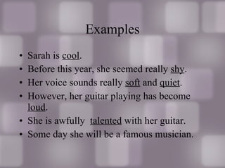 Examples Sarah is  cool . Before this year, she seemed really  shy . Her voice sounds really  soft  and  quiet . However, her guitar playing has become  loud . She is awfully  talented  with her guitar. Some day she will be a famous musician.  