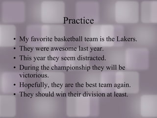 Practice My favorite basketball team is the Lakers. They were awesome last year. This year they seem distracted. During the championship they will be victorious. Hopefully, they are the best team again. They should win their division at least. 