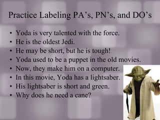 Yoda is very talented with the force. He is the oldest Jedi. He may be short, but he is tough! Yoda used to be a puppet in the old movies. Now, they make him on a computer. In this movie, Yoda has a lightsaber. His lightsaber is short and green. Why does he need a cane? Practice Labeling PA’s, PN’s, and DO’s 