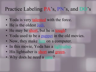 Practice Labeling  PA ’s,  PN ’s, and  DO ’s Yoda is very  talented  with the force. He is the oldest  Jedi . He may be  short , but he is  tough ! Yoda used to be a  puppet  in the old movies. Now, they make  him  on a computer. In this movie, Yoda has a  lightsaber . His lightsaber is  short  and  green . Why does he need a  cane ? 