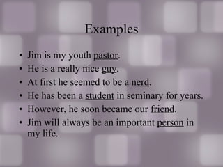 Examples Jim is my youth  pastor . He is a really nice  guy . At first he seemed to be a  nerd . He has been a  student  in seminary for years. However, he soon became our  friend . Jim will always be an important  person  in my life. 