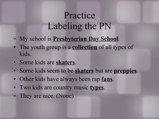 Practice Labeling the PN My school is  Presbyterian Day School . The youth group is a  collection  of all types of kids. Some kids are  skaters . Some kids seem to be  skaters  but are  preppies . Other kids have always been rap  fans . Two kids are country music  types . They are nice. (None) 