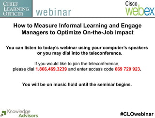 How to Measure Informal Learning and Engage
     Managers to Optimize On-the-Job Impact

You can listen to today’s webinar using your computer’s speakers
               or you may dial into the teleconference.

              If you would like to join the teleconference,
   please dial 1.866.469.3239 and enter access code 669 720 923.


       You will be on music hold until the seminar begins.




                                                      #CLOwebinar
 