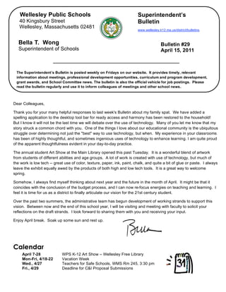 Wellesley Public Schools                                              Superintendent’s
       40 Kingsbury Street                                                   Bulletin
       Wellesley, Massachusetts 02481
                                                                             www.wellesley.k12.ma.us/district/bulletins.



       Bella T. Wong                                                                        Bulletin #29
       Superintendent of Schools                                                            April 15, 2011



     The Superintendent’s Bulletin is posted weekly on Fridays on our website. It provides timely, relevant
     information about meetings, professional development opportunities, curriculum and program development,
     grant awards, and School Committee news. The bulletin is also the official vehicle for job postings. Please
     read the bulletin regularly and use it to inform colleagues of meetings and other school news.


,
    Dear Colleagues,

    Thank you for your many helpful responses to last week's Bulletin about my family spat. We have added a
    spelling application to the desktop tool bar for ready access and harmony has been restored to the household!
    But I know it will not be the last time we will debate over the use of technology. Many of you let me know that my
    story struck a common chord with you. One of the things I love about our educational community is the ubiquitous
    struggle over determining not just the "best" way to use technology, but when. My experience in your classrooms
    has been of highly thoughtful, and sometimes ingenious uses of technology to enhance learning. I am quite proud
    of the apparent thoughtfulness evident in your day-to-day practice.

    The annual student Art Show at the Main Library opened this past Tuesday. It is a wonderful blend of artwork
    from students of different abilities and age groups. A lot of work is created with use of technology, but much of
    the work is low tech -- great use of color, texture, paper, ink, paint, chalk, and quite a bit of glue or paste. I always
    leave the exhibit equally awed by the products of both high and low tech tools. It is a great way to welcome
    spring.

    Somehow, I always find myself thinking about next year and the future in the month of April. It might be that it
    coincides with the conclusion of the budget process, and I can now re-focus energies on teaching and learning. I
    feel it is time for us as a district to finally articulate our vision for the 21st century student.

    Over the past two summers, the administrative team has begun development of working strands to support this
    vision. Between now and the end of this school year, I will be visiting and meeting with faculty to solicit your
    reflections on the draft strands. I look forward to sharing them with you and receiving your input.

    Enjoy April break. Soak up some sun and rest up.




    Calendar
         April 7-28             WPS K-12 Art Show – Wellesley Free Library
         Mon-Fri, 4/18-22       Vacation Week
         Wed., 4/27             Teachers for Safe Schools, WMS Rm 245, 3:30 pm
         Fri., 4/29             Deadline for C&I Proposal Submissions
 