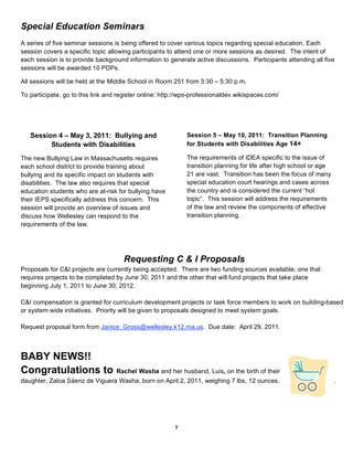 Special Education Seminars
A series of five seminar sessions is being offered to cover various topics regarding special education. Each
session covers a specific topic allowing participants to attend one or more sessions as desired. The intent of
each session is to provide background information to generate active discussions. Participants attending all five
sessions will be awarded 10 PDPs.

All sessions will be held at the Middle School in Room 251 from 3:30 – 5:30 p.m.

To participate, go to this link and register online: http://wps-professionaldev.wikispaces.com/




   Session 4 – May 3, 2011: Bullying and                     Session 5 – May 10, 2011: Transition Planning
         Students with Disabilities                          for Students with Disabilities Age 14+

The new Bullying Law in Massachusetts requires               The requirements of IDEA specific to the issue of
each school district to provide training about               transition planning for life after high school or age
bullying and its specific impact on students with            21 are vast. Transition has been the focus of many
disabilities. The law also requires that special             special education court hearings and cases across
education students who are at-risk for bullying have         the country and is considered the current “hot
their IEPS specifically address this concern. This           topic”. This session will address the requirements
session will provide an overview of issues and               of the law and review the components of effective
discuss how Wellesley can respond to the                     transition planning.
requirements of the law.




                                     Requesting C & I Proposals
Proposals for C&I projects are currently being accepted. There are two funding sources available, one that
requires projects to be completed by June 30, 2011 and the other that will fund projects that take place
beginning July 1, 2011 to June 30, 2012.

C&I compensation is granted for curriculum development projects or task force members to work on building-based
or system wide initiatives. Priority will be given to proposals designed to meet system goals.

Request proposal form from Janice_Gross@wellesley.k12.ma.us. Due date: April 29, 2011.



BABY NEWS!!
Congratulations to                 Rachel Washa and her husband, Luis, on the birth of their
daughter, Zaloa Sáenz de Viguera Washa, born on April 2, 2011, weighing 7 lbs, 12 ounces.                            .




                                                        5
 
