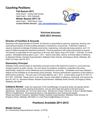 Coaching Positions 
             Fall Season 2011
             Head Coach – Varsity Field Hockey
             Head Coach – Girls Volleyball
             Winter Season 2011-12
             Head Coach – WHS Dance Team
             Contact Athletic Director: John_Brown@wellesley.k12.ma.us
                                                       
                                                       
                                            POSITIONS AVAILABLE 
                                            2010‐2011 OPENINGS 

Director of Facilities & Grounds
Reporting to the Superintendent of Schools, the Director is responsible for planning, organizing, directing, and
supervising all aspects of school building operations, maintenance, and grounds. A Bachelor’s degree is
required, extensive knowledge of building construction, engineering, computerized energy systems, and 7-10
years of related management experience preferred. Previous experience with public procurement is required.
The Director is responsible for the supervision of 38 union staff. Salary range is $112,000 – $125,000, 12-month
position. Anticipated starting date is June 1, 2011. Submit cover letter, resume, and three letters of reference
to Salvatore Petralia, Assistant Superintendent, Wellesley Public Schools, 40 Kingsbury Street, Wellesley, MA
02481 by Friday, April 29, 2011

Elementary Principal
Wellesley Public Schools seeks an elementary principal to lead a 356 student K-5 school in a community that
strongly supports its public schools. Our core values are academic excellence, cooperative and caring
relationships, respect for human differences and commitment to community. Candidates must have a Master’s
Degree and be certifiable as an elementary school principal. Previous administrative experience at the building or
district level is preferred. The work year is 214 days effective July 1, 2011. Current salary range for FY 2011 is
$111,927 - $128,408. Please send a cover letter, resume, three letters of reference, transcripts, and licensure by
April 22, 2011 to: Salvatore Petralia, Assistant Superintendent, Wellesley Public Schools, 40 Kingsbury Street,
Wellesley, MA 02481


Cafeteria Worker          Under the supervision of the Cook/Manager, the general worker will operate kitchen
equipment, provide routine cleaning of the kitchen, and any other tasks that pertain to the food service
department. Rate Range: $11.74-14.22; Work Hours: Monday thru Friday 7:30 am to 12:30 pm. Benefit Eligible.
Minimum Qualifications: Good physical stamina, neat appearance, likes working with people.
Please send letter of interest to: Salvatore Petralia, Assistant Superintendent, Wellesley Public Schools, 40
Kingsbury Street, Wellesley, MA 02481 or e-mail Personnel@wellesley.k12.ma.us


                                  Positions Available 2011-2012

Middle School
Gr. 8 Introductory Physical Science Teacher (1.0FTE)


                                                       6
 