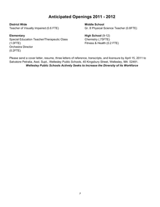 Anticipated Openings 2011 - 2012
District Wide                                                Middle School
Teacher of Visually Impaired (0.6 FTE)                       Gr. 8 Physical Science Teacher (0.8FTE)

Elementary                                                   High School (9-12)
Special Education Teacher/Therapeutic Class                  Chemistry (.75FTE)
(1.0FTE)                                                     Fitness & Health (0.2 FTE)
Orchestra Director
(0.2FTE)

Please send a cover letter, resume, three letters of reference, transcripts, and licensure by April 15, 2011 to
Salvatore Petralia, Asst. Supt., Wellesley Public Schools, 40 Kingsbury Street, Wellesley, MA 02481.
            Wellesley Public Schools Actively Seeks to Increase the Diversity of its Workforce




                                                        7
 