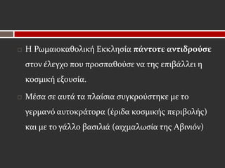    Η Ρωμαιοκαθολική Εκκλησία πάντοτε αντιδρούσε
    στον έλεγχο που προσπαθούσε να της επιβάλλει η
    κοσμική εξουσία.

   Μέσα σε αυτά τα πλαίσια συγκρούστηκε με το
    γερμανό αυτοκράτορα (έριδα κοσμικής περιβολής)
    και με το γάλλο βασιλιά (αιχμαλωσία της Αβινιόν)
 